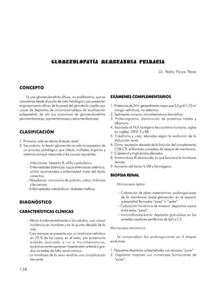 GLOMERULOPATÍA MEMBRANOSA PRIMARIA
                                                                                                    Dr. Pedro Ponce Pérez



CONCEPTO

    Es una glomerulonefritis difusa, no proliferativa, que se    EXÁMENES COMPLEMENTARIOS
caracteriza desde el punto de vista histológico, por presentar
engrosamiento difuso de la pared del glomérulo capilar por       1. Proteinuria de 24 h: generalmente mayor que 3,5 g/d/1,73 m2
causa de depósitos de inmunocomplejos de localización               (rango nefrótico), no selectiva.
subepitelial; de ahí sus sinónimos de glomerulonefritis          2. Sedimento urinario: microhematuria dismórfica
perimembranosa, epimembranosa y extramembranosa                  3. Proteinograma: disminución de proteínas totales y
                                                                    albúmina
                                                                 4. Asociada al HLA (antígeno leucocitario humano, siglas
CLASIFICACIÓN                                                       en inglés): DRW 3 y B8.
                                                                 5. Creatinina y urea: elevadas según la evolución de la
1. Primaria: solo se afecta el tejido renal                         disfunción renal.
2. Secundaria: la lesión glomerular es solo la expresión de      6. Orina: excresión elevada de la fracción del complemento
   un proceso patológico que afecta múltiples órganos y             C5B-C9, el llamado complejo de ataque de membrana
   sistemas porque responde a las causas siguientes:             7. Colesterol y triglicéridos elevados
                                                                 8. Antitrombina III disminuida, lo que favorece la trombosis
     – Infecciones: hepatitis B, sífilis y paludismo.               venosa.
     – Enfermedades sistémicas: lupus eritematoso sistémico,     9. Aumento del factor V, VIII y fibrinógeno.
       artritis reumatoidea y enfermedad mixta del tejido
       conectivo.                                                BIOPSIA RENAL
     – Neoplasias: carcinoma de pulmón, colon, linfomas
       y leucemias.                                                  Microscopia óptica
     – Enfermedades metabólicas: diabetes mellitus.
                                                                      – Coloración de plata metenamina: prolongaciones
                                                                        de la membrana basal-glomerular en el espacio
DIAGNÓSTICO                                                             subepitelial llamadas “púas” o “spike”.
                                                                      – Coloración tricrómica de masson: depósitos rojizos
CARACTERÍSTICAS CLÍNICAS                                                entre estas “púas”.
                                                                      – Inmunofluorescencia: depósitos granulosos en las
     – Afecta fundamentalmente a los adultos, con mayor                 paredes capilares periféricas de IgG y C3.
       incidencia en hombres y en la quinta década de la
       vida.                                                     Microscopia electrónica
     – Casi siempre se presenta por un síndrome nefrótico
       en 70 % de los casos, en el resto, por proteinuria            Se comprueban las prolongaciones en 4 etapas
       aislada asociada o no a microhematuria;                   evolutivas:
       evolutivamente aparecen hipertensión arterial y gra-
       dos variables de fallo renal crónico.                     1. Pequeños depósitos subepiteliales con escasas “púas”
     – La trombosis de la vena renal es una complicación         2. Depósitos mayores con numerosas formaciones de
       frecuente.                                                   “púas”.

138
 
