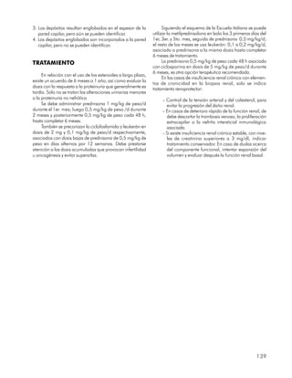 3. Los depósitos resultan englobados en el espesor de la             Siguiendo el esquema de la Escuela italiana se puede
   pared capilar, pero aún se pueden identificar.              utilizar la metilprednisolona en bolo los 3 primeros días del
4. Los depósitos englobados son incorporados a la pared        1er, 3er. y 5to. mes, seguida de prednisona 0,5 mg/kg/d;
   capilar, pero no se pueden identificar.                     el resto de los meses se usa leukerán: 0,1 a 0,2 mg/kg/d,
                                                               asociado a prednisona a la misma dosis hasta completar
                                                               6 meses de tratamiento.
TRATAMIENTO                                                          La prednisona 0,5 mg/kg de peso cada 48 h asociada
                                                               con ciclosporina en dosis de 5 mg/kg de peso/d durante
                                                               6 meses, es otra opción terapéutica recomendada.
     En relación con el uso de los esteroides a largo plazo,
                                                                     En los casos de insuficiencia renal crónica con elemen-
existe un acuerdo de 6 meses a 1 año, así como evaluar la
                                                               tos de cronicidad en la biopsia renal, solo se indica
dosis con la respuesta a la proteinuria que generalmente es
                                                               tratamiento renoprotector:
tardía. Solo no se tratan las alteraciones urinarias menores
o la proteinuria no nefrótica                                       – Control de la tensión arterial y del colesterol, para
     Se debe administrar prednisona 1 mg/kg de peso/d                 evitar la progresión del daño renal.
durante el 1er. mes; luego 0,5 mg/kg de peso /d durante             – En casos de deterioro rápido de la función renal, de
2 meses y posteriormente 0,5 mg/kg de peso cada 48 h,                 debe descartar la trombosis venosa, la proliferación
hasta completar 6 meses.                                              extracapilar o la nefritis intersticial inmunológica
     También se preconizan la ciclofosfamida o leukerán en            asociada.
dosis de 2 mg y 0,1 mg/kg de peso/d respectivamente,                – Si existe insuficiencia renal crónica estable, con nive-
asociados con dosis bajas de prednisona de 0,5 mg/kg de               les de creatinina superiores a 3 mg/dl, indicar
peso en días alternos por 12 semanas. Debe prestarse                  tratamiento conservador. En caso de dudas acerca
atención a las dosis acumuladas que provocan infertilidad             del componente funcional, intentar expansión del
u oncogénesis y evitar superarlas.                                    volumen y evaluar después la función renal basal.




                                                                                                                        139
 