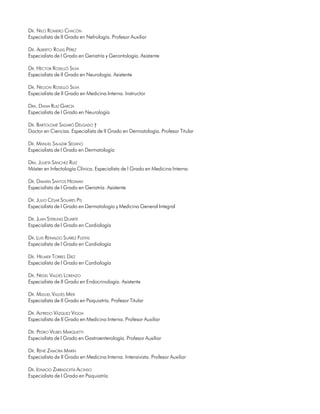 DR. NILO ROMERO CHACÓN
Especialista de II Grado en Nefrología. Profesor Auxiliar

DR. ALBERTO ROJAS PÉREZ
Especialista de I Grado en Geriatría y Gerontología. Asistente

DR. HÉCTOR ROSELLÓ SILVA
Especialista de II Grado en Neurología. Asistente

DR. NELSON ROSELLÓ SILVA
Especialista de II Grado en Medicina Interna. Instructor

DRA. DANIA RUIZ GARCÍA
Especialista de I Grado en Neurología

DR. BARTOLOMÉ SAGARÓ DELGADO †
Doctor en Ciencias. Especialista de II Grado en Dermatología. Profesor Titular

DR. MANUEL SALAZAR SEDANO
Especialista de I Grado en Dermatología

DRA. JULIETA SÁNCHEZ RUIZ
Máster en Infectología Clínica. Especialista de I Grado en Medicina Interna

DR. DAMIÁN SANTOS HEDMAN
Especialista de I Grado en Geriatría. Asistente

DR. JULIO CÉSAR SOLARES PIS
Especialista de I Grado en Dermatología y Medicina General Integral

DR. JUAN STERLING DUARTE
Especialista de I Grado en Cardiología

DR. LUIS REINALDO SUÁREZ FLEITAS
Especialista de I Grado en Cardiología

DR. HELMER TORRES DIEZ
Especialista de I Grado en Cardiología

DR. NEDEL VALDÉS LORENZO
Especialista de II Grado en Endocrinología. Asistente

DR. MIGUEL VALDÉS MIER
Especialista de II Grado en Psiquiatría. Profesor Titular

DR. ALFREDO VÁZQUEZ VIGOA
Especialista de II Grado en Medicina Interna. Profesor Auxiliar

DR. PEDRO VELBES MARQUETTI
Especialista de I Grado en Gastroenterología. Profesor Auxiliar

DR. RENÉ ZAMORA MARÍN
Especialista de II Grado en Medicina Interna. Intensivista. Profesor Auxiliar

DR. IGNACIO ZARRAGOITÍA ALONSO
Especialista de I Grado en Psiquiatría

14
 