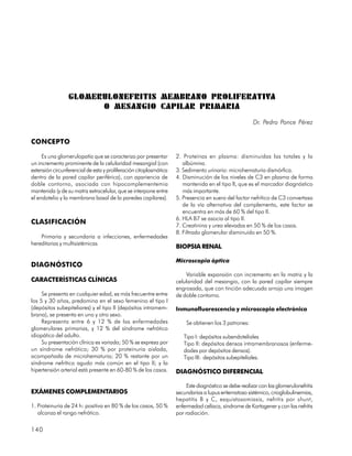 GLOMERULONEFRITIS MEMBRANO PROLIFERATIVA
                       O MESANGIO CAPILAR PRIMARIA
                                                                                                       Dr. Pedro Ponce Pérez


CONCEPTO

     Es una glomerulopatía que se caracteriza por presentar        2. Proteínas en plasma: disminuidas las totales y la
un incremento prominente de la celularidad mesangial (con             albúmina.
extensión circunferencial de esta y proliferación citoplasmática   3. Sedimento urinario: microhematuria dismórfica.
dentro de la pared capilar periférica), con apariencia de          4. Disminución de los niveles de C3 en plasma de forma
doble contorno, asociada con hipocomplementemia                       mantenida en el tipo II, que es el marcador diagnóstico
mantenida (y de su matriz extracelular, que se interpone entre        más importante.
el endotelio y la membrana basal de la paredes capilares).         5. Presencia en suero del factor nefrítico de C3 convertasa
                                                                      de la vía alternativa del complemento, este factor se
                                                                      encuentra en más de 60 % del tipo II.
                                                                   6. HLA B7 se asocia al tipo II.
CLASIFICACIÓN                                                      7. Creatinina y urea elevadas en 50 % de los casos.
                                                                   8. Filtrado glomerular disminuido en 50 %.
    Primaria y secundaria a infecciones, enfermedades
hereditarias y multisistémicas
                                                                   BIOPSIA RENAL

                                                                   Microscopia óptica
DIAGNÓSTICO
                                                                       Variable expansión con incremento en la matriz y la
CARACTERÍSTICAS CLÍNICAS                                           celularidad del mesangio, con la pared capilar siempre
                                                                   engrosada, que con tinción adecuada arroja una imagen
     Se presenta en cualquier edad, es más frecuentre entre        de doble contorno.
los 5 y 30 años, predomina en el sexo femenino el tipo I
(depósitos subepiteliares) y el tipo II (depósitos intramem-       Inmunofluorescencia y microscopia electrónica
brana), se presenta en uno y otro sexo.
     Representa entre 6 y 12 % de las enfermedades                     Se obtienen los 3 patrones:
glomerulares primarias, y 12 % del síndrome nefrótico
idiopático del adulto.                                                Tipo I: depósitos subendoteliales
     Su presentación clínica es variada; 50 % se expresa por          Tipo II: depósitos densos intramembranosos (enferme-
un síndrome nefrótico; 30 % por proteinuria aislada,                  dades por depósitos densos).
acompañada de microhematuria; 20 % restante por un                    Tipo III: depósitos subepiteliales.
síndrome nefrítico agudo más común en el tipo II; y la
hipertensión arterial está presente en 60-80 % de los casos.       DIAGNÓSTICO DIFERENCIAL

                                                                        Este diagnóstico se debe realizar con las glomerulonefritis
EXÁMENES COMPLEMENTARIOS                                           secundarias a lupus eritematoso sistémico, crioglobulinemias,
                                                                   hepatitis B y C, esquistosomiasis, nefritis por shunt,
1. Proteinuria de 24 h: positiva en 80 % de los casos, 50 %        enfermedad celíaca, síndrome de Kartagener y con las nefritis
   alcanza el rango nefrótico.                                     por radiación.

140
 
