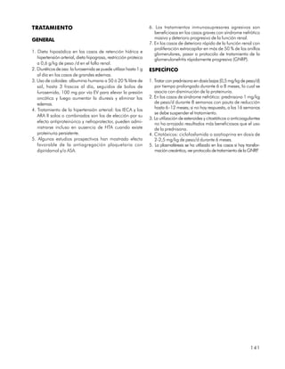 TRATAMIENTO                                                       6. Los tratamientos inmunosupresores agresivos son
                                                                     beneficiosos en los casos graves con síndrome nefrótico
GENERAL                                                              masivo y deterioro progresivo de la función renal.
                                                                  7. En los casos de deterioro rápido de la función renal con
                                                                     proliferación extracapilar en más de 50 % de los anillos
1. Dieta hiposódica en los casos de retención hídrica e
                                                                     glomerulares, pasar a protocolo de tratamiento de la
   hipertensión arterial, dieta hipograsa, restricción proteica      glomerulonefritis rápidamente progresiva (GNRP).
   a 0,6 g/kg de peso /d en el fallo renal.
2. Diuréticos de asa: la furosemida se puede utilizar hasta 1 g   ESPECÍFICO
   al día en los casos de grandes edemas.
3. Uso de coloides: albumina humana a 50 ó 20 % libre de          1. Tratar con prednisona en dosis bajas (0,5 mg/kg de peso/d)
   sal, hasta 3 frascos al día, seguidos de bolos de                 por tiempo prolongado durante 6 a 8 meses, lo cual se
   furosemida, 100 mg por vía EV para elevar la presión              asocia con disminución de la proteinuria.
   oncótica y luego aumentar la diuresis y eliminar los           2. En los casos de síndrome nefrótico: prednisona 1 mg/kg
   edemas.                                                           de peso/d durante 8 semanas con pauta de reducción
4. Tratamiento de la hipertensión arterial: los IECA y los           hasta 6–12 meses; si no hay respuesta, a las 16 semanas
                                                                     se debe suspender el tratamiento.
   ARA II solos o combinados son los de elección por su
                                                                  3. La utilización de esteroides y citostáticos o anticoagulantes
   efecto antiproteinúrico y nefroprotector, pueden admi-            no ha arrojado resultados más beneficiosos que el uso
   nistrarse incluso en ausencia de HTA cuando existe                de la prednisona.
   proteinuria persistente.                                       4. Citotóxicos: ciclofosfamida o azatioprina en dosis de
5. Algunos estudios prospectivos han mostrado efecto                 2-2,5 mg/kg de peso/d durante 6 meses.
   favorable de la antiagregación plaquetaria con                 5. La plasmaféresis se ha utilizado en los casos si hay transfor-
   dipiridamol y/o ASA.                                              mación crecéntica, ver protocolo de tratamiento de la GNRP  .




                                                                                                                             141
 