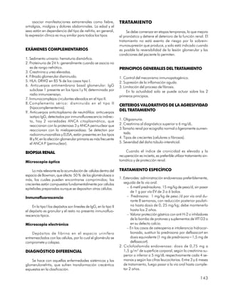 asociar manifestaciones extrarrenales como fiebre,              TRATAMIENTO
artralgias, mialgias y dolores abdominales. La edad y el
sexo están en dependencia del tipo de nefritis; en general,               Se debe comenzar en etapas tempranas, lo que mejora
la expresión clínica es muy similar para todos los tipos             el pronóstico y detiene el deterioro de la función renal. El
                                                                     tratamiento no está exento de riesgo por la sobrein-
                                                                     munosupresión que produce, y solo está indicado cuando
EXÁMENES COMPLEMENTARIOS                                             es posible la reversibilidad de la lesión glomerular y las
                                                                     condiciones del paciente lo permiten.
1. Sedimento urinario: hematuria dismórfica.
2. Proteinuria de 24 h: generalmente cuando se asocia no
   es de rango nefrótico.                                            PRINCIPIOS GENERALES DEL TRATAMIENTO
3. Creatinina y urea elevadas.
4. Filtrado glomerular disminuido.                                   1. Control del mecanismo inmunopatogénico.
5. HLA: DRW2 en 85 % de los casos tipo I.                            2. Supresión de la inflamación aguda.
6. Anticuerpos antimembrana basal glomerular: IgG                    3. Limitación del proceso de fibrosis.
   subclase 1 presente en los tipos I y IV, determinada por               En la actualidad solo se puede actuar sobre los 2
   radio inmunoensayo.                                               primeros principios.
7. Inmunocomplejos circulantes elevados en el tipo II.
8.Complemento sérico: disminuido en el tipo II
                                                                     CRITERIOS VALORATIVOS DE LA AGRESIVIDAD
   (hipocomplementemia).
9. Anticuerpos anticitoplasma de neutrófilos: anticuerpos
                                                                     DEL TRATAMIENTO
   isotipo IgG, detectados por inmunofluorescencia indirec-
   ta, hay 2 variedades ANCA citoplasmático, que                     1. Oligoanuria.
   reaccionan con la proteinasa 3 y ANCA perinuclear que             2. Creatinina al diagnóstico superior a 6 mg/dL.
   reaccionan con la mieloperoxidasa. Se detectan por                3.Tamaño renal por ecografía normal o ligeramente aumen-
   radioinmunoanálisis y ELISA, están presentes en los tipos            tada.
   III y IV; en la afección glomerular primaria es más frecuente     4. Tipos de crecientes (celulares o fibrosas).
   el ANCA P (perinuclear).                                          5. Severidad del daño túbulo-intersticial.

BIOPSIA RENAL                                                            Cuando el índice de cronicidad es elevado y la
                                                                     recuperación es incierta, es preferible utilizar tratamiento sin-
Microscopia óptica                                                   tomático y de protección renal.

     Lo más relevante es la acumulación de células dentro del        TRATAMIENTO ESPECÍFICO
espacio de Bowman, que afecta 50 % de los glomérulosos o
más, los cuales pueden encontrarse comprimidos; las                  1. Esteroides: administración endovenosa preferiblemente,
crecientes están compuestas fundamentalmente por células                seguida de la vía oral.
epiteliales preparadas aunque se depositan otras células.                 – 6 metil prednisolona. 15 mg/kg de peso/d, sin pasar
                                                                             de 1 g por vía EV de 3 a 6 bolos.
Inmunofluorescencia                                                       – Prednisona: 1 mg/kg de peso /d por vía oral du-
                                                                             rante 8 semanas, con reducción posterior paulati-
     En la tipo I los depósitos son lineales de IgG, en la tipo II           na hasta dosis de 0, 25 mg/kg; debe mantenerlo
el depósito es granular y el resto no presenta inmunofluo-                   hasta los 2 años.
rescencia típica.                                                         – Valorar protección gástrica con anti H-2 o inhibidores
                                                                             de la bomba de protones y suplementos de VIT D3 o
Microscopia electrónica                                                      en su defecto calcio.
                                                                          – En los casos de osteopenia e intolerancia hidrocar-
    Depósitos de fibrina en el espacio urinífero                             bonada, sustituir la prednisona por deflazacort en
entremezclados con las células, por lo cual el glomérulo se                  dosis equivalente (1 mg de prednisona=1,5 mg de
compromete y colapsa.                                                        deflazacort).
                                                                     2. Ciclofosfamida endovenosa: dosis de 0,75 mg a
DIAGNÓSTICO DIFERENCIAL                                                 1,5 g/m 2 de superficie corporal, según la creatinina su-
                                                                        perior o inferior a 5 mg/dL respectivamente cada 4 se-
    Se hace con aquellas enfermedades sistémicas y las                  manas y según las cifras leucocitarias. Entre 3 y 6 meses
glomerulonefritis, que sufren transformación crecéntica                 de tratamiento, luego pasar a la vía oral hasta comple-
expuestas en la clasificación.                                          tar 2 años.

                                                                                                                                143
 