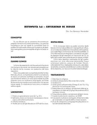 NEFROPATÍA I G A – ENFERMEDAD DE BERGER
                                                                                           Dra. Eva Barranco Hernández


CONCEPTO

     Es una afección que se caracteriza clínicamente por         BIOPSIA RENAL
presentar hematuria recurrente asintomática, con patrones
morfológicos que van desde la normalidad hasta la                     En la microscopia óptica se pueden encontrar desde
proliferación extracapilar difusa y por la presencia de depó-    lesiones mínimas hasta proliferación mesangial focal o difusa,
sitos mesangiales y paramensagiales de IgA en el tejido re-      así como lesiones proliferativas intracapilares y extracapilares,
nal.                                                             que pueden llegar a la formación de crecientes epiteliales. La
                                                                 inmunofluorescencia es diagnóstica y se observan abundan-
                                                                 tes depósitos de IgA mesangial con asociación de C3. La
DIAGNÓSTICO                                                      IgM e IgG pueden estar presentes pero en escasa cantidad.
                                                                      Como estos depósitos mesangiales de IgA pueden
CUADRO CLÍNICO                                                   asociarse con otras afecciones extrarrenales (lupus
                                                                 eritematoso sistémico, púrpura de Scholein Henoch,
     La forma de presentación más frecuente es la hematuria      enfermedad de Chron, hepatopatías crónicas, etc.), estas deben
macroscópica recurrente, casi siempre está precedida por         ser excluidas, aunque las características en cuantía e intensidad
la infección de las mucosas, con predominio del tracto           de los depósitos, son típicos en la enfermedad de Berger.
respiratorio.
     Estas crisis pueden estar acompañadas de dolor lumbar,
febrícula y disuria. La hipertensión arterial no es habitual y   TRATAMIENTO
se asocia con patrones morfológicos avanzados, al igual
que el síndrome nefrótico. En raras oportunidades se puede       1. Dieta baja en antígenos.
presentar como una insuficiencia renal aguda, por brotes         2. Antibioticoterapia de las infecciones intercurrentes
de hematuria macroscópica que condicionan una necrosis           3. Tonsilectomía.
tubular aguda. En ocasiones se inicia como un síndrome           4. Ácidos grasos poliinsaturados (Omega 3): de 10 a 12 g
nefrítico agudo.                                                    diarios por vía oral durante 2 años.
                                                                 5. Existe proteinuria no nefrótica: el tratamiento debe ser re-
                                                                    noprotector con dieta de 0,6 g/kg/d de proteínas e IECA
LABORATORIO                                                         (ver lesión mínima).
                                                                 6. Si hay síndrome nefrótico: ver tratamiento de lesión mínima.
1. Proteinuria generalmente menor de 1 g, 24 h.                  7. Si existe transformación crecéntica: ver GNRP      .
2. Sedimento urinario con hematuria macroscópica o micros-       8. Si se presenta insuficiencia renal aguda: el tratamiento debe
   cópica y dismorfismo eritrocitario.                              ser conservador, con soporte dialítico si fuera necesario.
3. Cilindros hemáticos.                                          9. El uso de ciclosporina y antiagregantes plaquetarios no
4. Niveles séricos de IgA elevados en 50 % de los casos.            han demostrado efectividad.




                                                                                                                            145
 