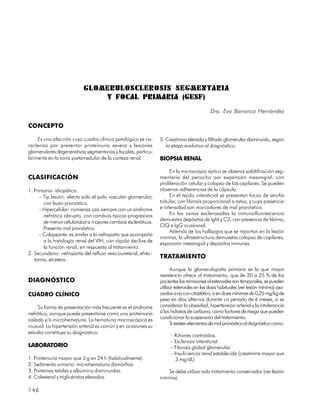 GLOMERULOSCLEROSIS SEGMENTARIA
                              Y FOCAL PRIMARIA (GESF)
                                                                                          Dra. Eva Barranco Hernández

CONCEPTO

    Es una afección cuyo cuadro clínico patológico se ca-      5. Creatinina elevada y filtrado glomerular disminuido, según
racteriza por presentar proteinuria severa y lesiones             la etapa evolutiva al diagnóstico.
glomerulares degenerativas segmentarias y focales, particu-
larmente en la zona yuxtamedular de la corteza renal.          BIOPSIA RENAL

                                                                    En la microscopia óptica se observa solidificación seg-
CLASIFICACIÓN                                                  mentaria del penacho por expansión mesangial, con
                                                               proliferación celular y colapso de los capilares. Se pueden
1. Primaria- idiopática.                                       observar adherencias de la cápsula.
      – Tip lesión: afecta solo el polo vascular glomerular,        En el tejido intersticial se presentan focos de atrofia
        con buen pronóstico.                                   tubular, con fibrosis proporcional a estos, y cuya presencia
      – Hipercelular: comienza casi siempre con un síndrome    e intensidad son marcadores de mal pronóstico.
        nefrótico abrupto, con cambios típicos progresivos          En las zonas esclerosadas la inmunofluorescencia
        de menor celularidad a mayores cambios escleróticos.   demuestra depósitos de IgM y C3, con presencia de fibrina,
                                                               CIQ e IgG ocasional.
        Presenta mal pronóstico.
                                                                    Además de los hallazgos que se reportan en la lesión
      – Colapsante: es similar a la nefropatía que acompaña
                                                               mínima, la ultraestructura demuestra colapso de capilares,
        a la histología renal del VIH, con rápido declive de
                                                               expansión mesangial y depósitos inmunes.
        la función renal, sin respuesta al tratamiento.
2. Secundaria: nefropatía del reflujo vesicoureteral, efrec-
   tomía, etcétera.
                                                               TRATAMIENTO
                                                                     Aunque la glomerulopatía primaria es la que mayor
                                                               resistencia ofrece al tratamiento, que de 20 a 25 % de los
DIAGNÓSTICO                                                    pacientes las remisiones al esteroides son temporales, se pueden
                                                               utilizar esteroides en las dosis habituales (ver lesión mínima) aso-
CUADRO CLÍNICO                                                 ciados o no con citostático, o en dosis mínimas de 0,25 mg/kg de
                                                               peso en días alternos durante un período de 6 meses, si se
     Su forma de presentación más frecuente es el síndrome     consideran la obesidad, hipertensión arterial y la intolerancia
nefrótico, aunque puede presentarse como una proteinuria       a los hidratos de carbono, como factores de riesgo que pueden
aislada y/o microhematuria. La hematuria macroscópica es       condicionar la suspensión del tratamiento.
                                                                     Si existen elementos de mal pronóstico al diagnóstico como:
inusual. La hipertensión arterial es común y en ocasiones su
estudio constituye su diagnóstico.
                                                                    – Riñones contraídos.
                                                                    – Esclerosis intersticial.
LABORATORIO                                                         – Fibrosis global glomerular.
                                                                    – Insuficiencia renal establecida (creatinina mayor que
1. Proteinuria mayor que 3 g en 24 h (habitualmente).                  3 mg/dL)
2. Sedimento urinario: microhematuria dismórfica.
3. Proteínas totales y albúmina disminuidas.                       Se debe utilizar solo tratamiento conservador (ver lesión
4. Colesterol y triglicéridos elevados.                        mínima).

146
 