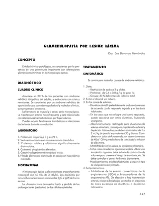 GLOMERULOPATÍA POR LESIÓN MÍNIMA
                                                                                         Dra. Eva Barranco Hernández

CONCEPTO

    Entidad clinico-patológica, se caracteriza por la pre-     TRATAMIENTO
sencia de una proteinuria importante con alteraciones
glomerulares mínimas en la microscopia óptica.                 SINTOMÁTICO

                                                                   Es común para todas las causas de síndrome nefrótico.
DIAGNÓSTICO
                                                               1. Dieta.
CUADRO CLÍNICO                                                      – Restricción de sodio a 2 g al día.
                                                                    – Proteínas: de 0,6 a 0,8 g /kg de peso /d.
    Acontece en 20 % de los pacientes con síndrome                  – Grasas: 30 % del contenido calórico total.
nefrótico idiopático del adulto, y evoluciona con crisis y     2. Evitar el alcohol y el tabaco.
remisiones. Se caracteriza por un síndrome nefrótico de        3. En los casos de edemas.
aparición brusca con edema palpebral y maleolar al inicio,          – Diuréticos de ASA preferiblemente oral o endovenoso
que progresa al anasarca.                                              de acuerdo con la respuesta lograda y en las dosis
    La hematuria es inusual y si existe, sería microscópica.           habituales.
La hipertensión arterial no es frecuente y está relacionada         – En los casos que no se logre una buena respuesta,
con alteraciones hemodinámicas por hipervolemia.                       puede asociarse con otros diuréticos, buscando
    Pueden ocurrir fenómenos trombóticos e infecciones                 sinergismo.
bacterianas durante su evolución.                                   – Albúmina humana: restringida para situaciones de
                                                                       edema refractario con oliguria, hipotensión arterial y
LABORATORIO                                                            depleción hidrosalina; se deben administrar de 1 a
                                                                       2 mL/kg de peso/d equivalente a 30 g diarios. Com-
1. Proteinuria mayor que 3 g en 24 h.                                  pletar con bolos de furosemida por vía en-dovenosa
2. Sedimento urinario con microhematuria dismórfica.                   de 40 a 100 mg media hora de concluida la infusión
3. Proteínas totales y albúmina significativamente                     de albúmina.
   disminuidas.                                                     – Ultrafiltración en los casos de anasarca refractario.
4. Colesterol y triglicéridos elevados.                             – En los casos de edemas ligeros no se debe utilizar una
5. Creatinina ligeramente elevada al inicio.                           terapéutica agresiva, debe evitarse la contracción de
6. Filtrado glomerular disminuido en casos con hipovolemia             volumen para prevenir el riesgo de trombosis, etc. Se
   marcada.                                                            debe controlar el peso y la diuresis diariamente.
                                                                    – Hipolipemiantes: en dosis habituales y según el tipo
BIOPSIA RENAL                                                          de dislipidemia encontrada.
                                                               4. Antiproteinúricos.
    Al microscopio óptico suele encontrarse ensanchamiento          – Inhibidores de la enzima convertidora de la
mesangial con no más de 3 células. Los depósitos por                   angiotensina (IECA) o bloqueadores de la
inmunofluorescencia son ocasionales (IgG e IgM) de forma               angiotensina ATL. De elección si hay hipertensión
escasa.                                                                arterial, iniciar a dosis bajas y evitarlos en presencia
    La ultraestructrura demuestra fusión y pérdida de las              de dosis excesivas de diuréticos o depleción
prolongaciones (pedicelos) de las células epiteliales.                 hidrosalina.

                                                                                                                         147
 
