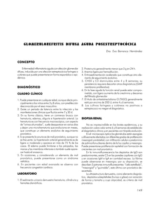 GLOMERULONEFRITIS DIFUSA AGUDA POSESTREPTOCÓCICA
                                                                                        Dra. Eva Barranco Hernández


CONCEPTO

     Enfermedad inflamatoria aguda con afección glomerular     2. Proteinuria generalmente menor que 3 g en 24 h.
difusa, inducida por una afección estreptocócica faríngea o    3. Anemia ligera por hemodilución.
cutánea que puede presentarse en forma esporádica o epi-       4. Eritrosedimentación acelerada que constituye otro ele-
démica.                                                           mento de seguimiento evolutivo.
                                                               5. CH50 y C3 disminuidos entre 4 y 8 semanas; su
                                                                  persistencia requiere descartar otros diagnósticos (GMP
DIAGNÓSTICO                                                       membrano proliferativa).
                                                               6. En la fase aguda la función renal puede estar compro-
CUADRO CLÍNICO                                                    metida, con ligero aumento de la creatinina y descenso
                                                                  del filtrado glomerular
1. Puede presentarse en cualquier edad, aunque afecta prin-    7. El título de antiestatrectolisina O (TASO) generalmente
   cipalmente a los niños entre 3 y 8 años, con predilección      está por encima de 200 U, entre 4 y 6 semanas.
   desconocida por el sexo masculino.                          8. Los cultivos faríngeos y cutáneos no positivos a
2. Existe un período de latencia entre la infección y las         estreptococo no niegan el diagnóstico.
   manifestaciones clínicas que fluctúa entre 7 y 30 d.
3. En su forma clásica, tiene un comienzo brusco con
   hematuria, edemas, oliguria e hipertensión arterial. La     BIOPSIA RENAL
   hematuria es con frecuencia macroscópica, con aspecto
   de “orinas ahumadas”, suele desaparecer en varios días            No es imprescindible en los brotes epidémicos, y su
   y dejan una microhematuria que evoluciona en meses,         realización cobra valor entre 6 y 8 semanas de establecido
   que constituye un elemento evolutivo de seguimiento         el diagnóstico clínico y en pacientes con tórpida evolución.
   pronóstico.                                                       En el microscopio óptico los glomérulos están exangües
4. Si se presenta la anuria es de mal pronóstico, aunque no    y difusamente afectados con diferentes grados de proliferación
   es frecuente. La hipertensión arterial generalmente es de   mesangial y endotelial, con infiltración celular a predominio
   ligera a moderada y aparece en más de 75 % de los           de polimorfonucleares dentro de la luz capilar y mesangio.
   casos. El edema puede limitarse a los párpados, las         Puede presentarse proliferación epitelial con formación de
   manos y los miembros inferiores o también suele apare-      crecientes con mal pronóstico.
   cer hasta el anasarca.                                            En la inmunofluorescencia los depósitos de IgG son
5. En ocasiones, y considerando un elemento de mal             predominantes, existe C3 en las paredes capilares con IgG
   pronóstico, puede presentarse como un síndrome              y en ocasiones IgM e IgA en cantidad escasa. La fibrina
   nefrótico.                                                  puede observarse en mesangio; por su disposición, se
6. En pacientes con edad avanzada se observa con               describen 3 patrones inmunofluorescentes: “cielo estrellado”,
   frecuencia congestión cardíaca.                             “mesangial” y “guirnalda”; este último con pronóstico de-
                                                               sacertado.
LABORATORIO                                                          La ultraestructura demuestra, como elemento diagnós-
                                                               tico, depósitos subepiteliales (humps o gibas) con variación
1. El sedimento urinario demuestra hematuria, cilindruria y    de forma y tamaño y cuya atipicidad, es criterio de mal
   hematíes dismórficos.                                       pronóstico.

                                                                                                                       149
 