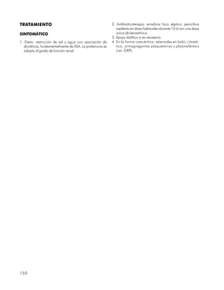 TRATAMIENTO                                                 2. Antibioticoterapia: erradicar foco séptico: penicilina
                                                               rapilenta en dosis habituales durante 10 d con una dosis
SINTOMÁTICO                                                    única de benzatínica.
                                                            3. Apoyo dialítico si es necesario.
1. Dieta: restricción de sal y agua con asociación de       4. En la forma crescéntica: esteroides en bolo, citostá-
   diuréticos, fundamentalmente de ASA. La proteinuria se      tico, antiagregantes plaquetarios y plasmaféresis
   adapta al grado de función renal.                           (ver GRP).




150
 
