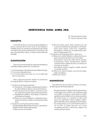 INSUFICIENCIA RENAL AGUDA (IRA)

                                                                                                 Dr. Gerardo Borroto Díaz
                                                                                                 Dr. Carlos Guerrero Díaz
CONCEPTO

     Es el síndrome clínico humoral que resulta del deterioro        d) Necrosis tubular aguda: lesión isquémica (son las
(horas a semanas) de la función renal, el cual obedece a                 causas prerrenales que se prolongan en el tiempo).
múltiples causas y se caracteriza por la elevación de ozoados            Lesión tóxica (calcio, ácido úrico, mioglobina,
y las alteraciones severas del equilibrio ácido-básico, del              hemoglobina, antibióticos, aminoglucósidos, alco-
agua y los electrólitos. Este es un trastorno potencialmente             holes, metales pesados, etc.)
reversible.                                                      2. Insuficiencia renal aguda posrenal u obstructiva.
                                                                     a) Obstrucción ureteral bilateral o unilateral en los paci-
                                                                         entes monorrenos (anatómicos o funcionales).
                                                                       – Extraureteral: tumores de cuello uterino, próstata,
CLASIFICACIÓN                                                             endometriosis, fibrosis retroperitoneal, ligadura
                                                                          accidental de los uréteres durante una intervención
    Para que los riñones excreten la carga diaria de desechos             quirúrgica en la pelvis.
metabólicos deben predominar 3 condiciones:                            – Intraureteral: cálculos, coágulos, cristales, restos de
                                                                          una papila necrótica.
1. Los riñones estarán suficientemente perfundidos de sangre.        b) Obstrucción vesical: próstata, carcinoma de vejiga,
2. Funcionarán adecuadamente.                                            vejiga neurogénica.
3. La orina formada ha de contar con una vía adecuada                c) Obstrucción uretral.
   para su evacuación.

    Estas condiciones permiten clasificar la insuficiencia
renal aguda (IRA) en 3 aspectos amplios:                         DIAGNÓSTICO

1. Insuficiencia renal aguda prerrenal.                              Para determinar la causa de la insuficiencia renal agu-
    a) Hipovolemia: hemorragias, pérdidas gastrointestina-       da debe seguirse el enfoque siguiente:
        les, efecto del tercer espacio y abuso de diuréticos.
    b) Trastorno de la función cardíaca: insuficiencia cardí-         – Ante todo paciente con elevación de la creatinina sérica
        aca, infarto de miocardio, taponamiento pericárdico.            se distinguirá entre una IRA y una insuficiencia renal
    c) Vasodilatación periférica: shock séptico y medicación            crónica (IRC); se tendrá en cuenta el término de IRC
        antihipertensiva enérgica.                                      agudizada, que es el deterioro funcional que se produce
    d) Obstrucción vascular bilateral o unilateral en los pa-           de manera brusca en un paciente con daño renal
        cientes monorrenos; embolias o trombosis de la arteria          previo por hipertensión arterial, diabetes mellitus,
        renal.                                                          glomerulonefritis crónica, poliquistosis renal, etcétera.
2. Insuficiencia renal aguda parenquimatosa:                          – Con posterioridad, una vez confirmada la presencia
    a) Enfermedades glomerulares primarias o secundarias.               de una IRA, se deben descartar sus causas
    b) Nefritis túbulo instersticiales agudas.                          corregibles (prerrenal u obstructiva) y llegar a las
    c) Obstrucciones intrarrenales.                                     causas parenquimatosas.



                                                                                                                           151
 