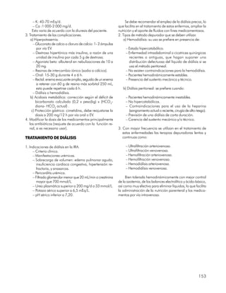 – K: 40-70 mEq/d.                                              Se debe recomendar el empleo de la diálisis precoz, lo
      – Ca :1 000-2 000 mg/d.                                   que facilita en el tratamiento de estos enfermos, ampliar la
     Esto varía de acuerdo con la diuresis del paciente.        nutrición y el aporte de fluidos con fines medicamentosos.
3. Tratamiento de las complicaciones.                           2. Tipos de método depurador que se deben utilizar.
    a) Hiperpotasemia.                                              a) Hemodiálisis: su uso se prefiere en presencia de:
      – Gluconato de calcio o cloruro de calcio: 1- 2 ámpulas
         por vía EV.                                                 – Estado hipercatabólico.
      – Dextrosa hipertónica más insulina, a razón de una            – Enfermedad intraabdominal o cicatrices quirúrgicas
         unidad de insulina por cada 5 g de dextrosa.                  recientes o antiguas, que hagan suponer una
      – Agonista beta: albuterol en nebulizaciones de 10 a             distribución defectuosa del líquido de diálisis si se
         20 mg.                                                        usa el método peritoneal.
      – Resinas de intercambio iónico (sodio o cálcica).             – No existen contraindicaciones para la hemodiálisis.
      – Oral: 15-30 g durante 4 a 6 h.                               – Pacientes hemodinámicamente estables.
      – Rectal: enema evacuante amplio, seguido de un enema          – Presencia del sustento mecánico y técnico.
         a retener con 60 g de resina más sorbitol 250 mL,
         esto puede repetirse cada 6 h.                            b) Diálisis peritoneal: se prefiere cuando:
      – Diálisis o hemodiálisis.
    b) Acidosis metabólica: corrección según el déficit de           – Pacientes hemodinámicamente inestables.
        bicarbonato calculado (0,2 x peso(kg) x (HCO3-               – No hipercatabólicos.
        diana- HCO3 actual) .                                        – Contraindicaciones para el uso de la heparina
     c) Protección gástrica: cimetidina, debe reajustarse la           (sangramiento actual o reciente, cirugía de alto riesgo).
        dosis a 200 mg/12 h por vía oral o EV.                       – Previsión de una diálisis de corta duración.
4. Modificar la dosis de los medicamentos principalmente             – Carencia del sustento mecánico y/o técnico.
   los antibióticos (reajuste de acuerdo con la función re-
   nal, si es necesario usar).                                  3. Con mayor frecuencia se utilizan en el tratamiento de
                                                                   estas enfermedades las terapias depuradoras lentas y
TRATAMIENTO DE DIÁLISIS                                            continuas como:

1. Indicaciones de diálisis en la IRA.                               – Ultrafiltración arteriovenosa.
     – Criterio clínico.                                             – Ultrafiltración venovenosa.
     – Manifestaciones urémicas.                                     – Hemofiltración arteriovenosa.
     – Sobrecarga de volumen: edema pulmonar agudo,                  – Hemofiltración venovenosa.
        insuficiencia cardíaca congestiva, hipertensión re-          – Hemodiálisis arteriovenosa.
        fractaria, y anasarcas.                                      – Hemodiálisis venovenosa.
     – Pericarditis urémica.
     – Filtrado glomerular menor que 20 mL/min o creatinina          Bien tolerada hemodinámicamente con mejor control
        mayor que 700 mmol/L.                                   de la azotemia, de los balances electrolítico y ácido-básico,
     – Urea plasmática superior a 200 mg/d o 33 mmol/L.         así como muy efectiva para eliminar líquidos, lo que facilita
     – Potasio sérico superior a 6,5 mEq/L.                     la administración de la nutrición parenteral y los medica-
     – pH sérico inferior a 7,20.                               mentos por vía intravenosa.




                                                                                                                          153
 