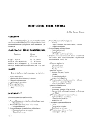 INSUFICIENCIA RENAL CRÓNICA

                                                                                             Dr. Nilo Romero Chacón

CONCEPTO

     Es un síndrome complejo, que reúne manifestaciones        4. Anormalidades en la hematopoyesis.
clínicas de casi todos los órganos, compromete la función            – Anemia.
renal de forma lenta y progresiva, hasta la fase final, y es         – Disminución de la inmunidad celular y humoral.
irreversible.                                                        – Diátesis hemorrágica.
                                                               5. Anormalidades cardiovasculares.
CLASIFICACIÓN SEGÚN FUNCIÓN RENAL                                    – Hipertensión arterial.
                                                                     – Aterosclerosis.
        Creatinina                 Filtrado                          – Enfermedad isquémica coronaria.
                                   glomerular                  6. Síndrome urémico: se emplea este término para definir la
                                                                  insuficiencia renal crónica avanzada, sus principales
Grado I     Normal                 80 – 50 /mL/min                manifestaciones clínicas son:
Grado II    128 – 400 mmol/L       50 – 30 /mL/min
Grado III   400 – 800 mmol/L 3     0 – 10 /mL/min                 a) Aparato respiratorio.
Grado IV    Mayor que 800 mmol/L   Menor que 10 mL/min               – Edema pulmonar.
                                                                     – Distrés respiratorio
CAUSAS                                                               – Pleuritis.
                                                                  b) Aparato digestivo.
    En orden de frecuencia las causas son las siguientes:            – Anorexia, náuseas y vómito.
                                                                     – Diarreas.
1. Nefropatía diabética.                                             – Úlcera gastroduodenal.
2. Nefroangiosclerosis benigna y/o maligna.                          – Sangramiento digestivo.
3. Glomerulonefritis crónica.                                     c) Alteraciones del metabolismo proteico – calórico.
4. Nefritis intersticial crónica.                                    – Intolerancia a los carbohidratos.
5. Riñones poliquísticos.                                            – Desnutrición proteico calórica.
6. Nefropatía obstructiva.                                        d) Alteraciones endocrinas.
7. Otros.                                                            – Hipotiroidismo.
                                                                     – Amenorrea, anovulación en la mujer.
                                                                     – Disminución de la libido e impotencia en el hombre.
DIAGNÓSTICO                                                          – Infertilidad.
                                                                  e) Alteraciones del sistema osteomioarticular.
Manifestaciones clínicas y humorales.                                – Ruptura tendinosa espontánea.
                                                                     – Dolores óseos y fracturas.
1. Anormalidades en el metabolismo del sodio y el agua.              – Atrofia muscular.
     – Hiperpotasemia.                                            f) Manifestaciones dermatológicas.
2. Anormalidades en el equilibrio ácido-básico.                      – Prurito.
     – Acidosis metabólica.                                          – Pigmentación cutánea.
3. Anormalidades en el metabolismo calcio-fósforo.                   – Calcificaciones cutáneas
     – Hiperparatiroidismo secundario.                            g) Alteraciones del sistema nervioso.
     – Osteodistrofia renal.                                         – Encefalopatía urémica.

154
 