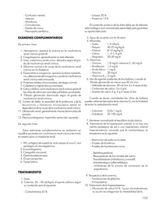 – Confusión mental.                                                  – Grasas 30 %
     – Asterisis.                                                         – Proteínas 15 %
     – Mioclonos.
     – Convulsiones.                                                     El contenido proteico de la dieta debe ser de elevado
     – Estado de coma.                                               valor biológico (con aminoácidos esenciales) para garantizar
     – Neuropatía periférica.                                        su aporte adecuado.

EXÁMENES COMPLEMENTARIOS                                              3. Agua de acuerdo con la diuresis.
                                                                      4. Minerales.
De primera línea                                                         – Sodio:        1-3 mEq/d.
                                                                         – Potasio:      40-70 mg/kg/d.
  1. Hemograma: aparece la anemia en la insuficiencia                    – Fósforo:      8-12 mg/kg/d.
     renal crónica grado III.                                            – Calcio:       1, 4-1, 6 g/d.
  2. Coagulograma: generalmente no está alterado.                        – Magnesio: 20-30 mg/d.
  3. Urea, creatinina y ácido úrico: elevados según el gra-           5. Vitaminas.
     do de insuficiencia renal crónica.                                  – Tiamina:      1,8 mg/d -vitamina C: 60 mg/d.
  4. Glicemia normal si la causa de la insuficiencia renal               – Rivoflavina: 1,5 mg/d.
     crónica es no diabética.                                            – Ácido fólico: 1 mg/d.
  5. Gasometría e ionograma: aparece acidosis metabóli-                  – Niacina:      30 mg/d.
     ca y alteraciones del ionograma cuando la insuficiencia             – Vitamina B12: 3 mg/d.
     renal crónica está avanzada.                                     6. Uso de agentes quelantes de los fosfatos, cuando el
  6. Proteínas totales y fraccionadas, serología normal.                 filtrado glomerular es menor que 30 mL/min.
  7. Colesterol y triglicéridos aumentados.                              – Hidróxido de aluminio: 30 mL/min 3 a 4 veces al día.
  8. Calcio y fósforo: en la insuficiencia renal crónica grado III       – Carbonato de calcio: 3 a 4 g/d.
     las cifras de calcio son normales y el fósforo aumentado.           – Acetato de calcio 2 g: 2 g 3 veces al día.
  9. Filtrado glomerular disminuido según el grado de
     insuficiencia renal crónica.                                        Cuando se tienen controladas las cifras de fosfatos
10. Conteo de Addis: la severidad de la proteinuria y de la          pueden utilizarse derivados de la vitamina D, con la finalidad
    leucocituria y hematuria microscópica estará en                  de evitar la osteodistrofia renal.
    dependencia de la causa de la insuficiencia renal crónica.
11. Ultrasonido renal: generalmente riñones disminuidos de                – Calcitriol:    0,25-1 mg/d.
    tamaño.                                                               – Calciferol:    25-100 mg/d.
12. Electrocardiograma: hipertrofia ventricular izquierda.
                                                                      7. Mantener normalizado el equilibrio ácido-básico.
De segunda línea                                                      8. Tratamiento de la hipertensión arterial, si no hay una
                                                                         nefritis perdedora de sal o una hipertensión arterial
    Estos exámenes complementarios se realizarán en                      hiperreninémica conocida que la contraindique; la
aquellos pacientes con insuficiencia renal crónica terminal,             terapéutica es la siguiente:
en espera para un trasplante renal.
                                                                          – Restricción de sodio en la dieta.
  1. VIH, antígeno de superficie, anticuerpos al virus C, test            – Empleo de diuréticos.
     serológico al citomegalovirus.                                       – Empleo de hipotensores como:
  2. Ecocardiograma.
  3. Cistografía miccional.                                                 . Betabloqueadores.
  4. Gastroduodenoscopia.                                                   . Bloqueadores de los canales del calcio.
  5. Grupo sanguíneo                                                        . Vasodilatadores (hidralazina y mioxidil).
  6. Tipaje hístico.                                                        . Antiadrenérgico (alfametildopa).
                                                                            . Inhibidores de la enzima de conversión de la
                                                                              angiotensina.
TRATAMIENTO
                                                                      9. Terapéutica de la anemia.
   1. Dieta.                                                              – Transfusiones de glóbulos.
   2. Calorías: 35 – 40 cal/kg/d, el aporte calórico según                – Eritropoyetina.
      su contenido será el siguiente:                                10. Tratamiento de la hiperpotasemia.
                                                                          – Gluconato de calcio10 %: 1g por vía endovenosa,
     – Carbohidratos 55 %                                                   su acción es antagonizar la inestabilidad de la

                                                                                                                             155
 