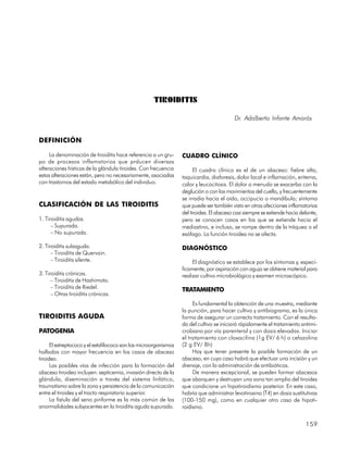 TIROIDITIS

                                                                                          Dr. Adalberto Infante Amorós


DEFINICIÓN

     La denominación de tiroiditis hace referencia a un gru-      CUADRO CLÍNICO
po de procesos inflamatorios que prducen diversas
alteraciones hísticas de la glándula tiroides. Con frecuencia           El cuadro clínico es el de un absceso: fiebre alta,
estas alteraciones están, pero no necesariamente, asociadas       taquicardia, diaforesis, dolor local e inflamación, eritema,
con trastornos del estado metabólico del individuo.               calor y leucocitosis. El dolor a menudo se exacerba con la
                                                                  deglución o con los movimientos del cuello, y frecuentemente
                                                                  se irradia hacia el oído, occipucio o mandíbula; síntoma
CLASIFICACIÓN DE LAS TIROIDITIS                                   que puede ser también visto en otras afecciones inflamatorias
                                                                  del tiroides. El absceso casi siempre se extiende hacia delante,
1. Tiroiditis agudas.                                             pero se conocen casos en los que se extiende hacia el
      – Supurada.                                                 mediastino, e incluso, se rompe dentro de la tráquea o el
      – No supurada.                                              esófago. La función tiroidea no se afecta.

2. Tiroiditis subaguda.                                           DIAGNÓSTICO
      – Tiroiditis de Quervain.
      – Tiroiditis silente.                                            El diagnóstico se establece por los síntomas y, especí-
                                                                  ficamente, por aspiración con aguja se obtiene material para
3. Tiroiditis crónicas.                                           realizar cultivo microbiológico y examen microscópico.
      – Tiroiditis de Hashimoto.
      – Tiroiditis de Riedel.                                     TRATAMIENTO
      – Otras tiroiditis crónicas.
                                                                       Es fundamental la obtención de una muestra, mediante
                                                                  la punción, para hacer cultivo y antibiograma, es la única
TIROIDITIS AGUDA                                                  forma de asegurar un correcto tratamiento. Con el resulta-
                                                                  do del cultivo se iniciará rápidamente el tratamiento antimi-
PATOGENIA                                                         crobiano por vía parenteral y con dosis elevadas. Iniciar
                                                                  el tratamiento con cloxacilina (1g EV/ 6 h) o cefazolina
      El estreptococo y el estafilococo son los microorganismos   (2 g EV/ 8h)
hallados con mayor frecuencia en los casos de absceso                  Hay que tener presente la posible formación de un
tiroideo.                                                         absceso, en cuyo caso habrá que efectuar una incisión y un
      Las posibles vías de infección para la formación del        drenaje, con la administración de antibióticos.
absceso tiroideo incluyen: septicemia, invasión directa de la          De manera excepcional, se pueden formar abscesos
glándula, diseminación a través del sistema linfático,            que abarquen y destruyan una zona tan amplia del tiroides
traumatismo sobre la zona y persistencia de la comunicación       que condicione un hipotiroidismo posterior. En este caso,
entre el tiroides y el tracto respiratorio superior.              habría que administrar levotiroxina (T4) en dosis sustitutivas
      La fístula del seno piriforme es la más común de las        (100-150 mg), como en cualquier otro caso de hipoti-
anormalidades subyacentes en la tiroiditis aguda supurada.        roidismo.


                                                                                                                            159
 