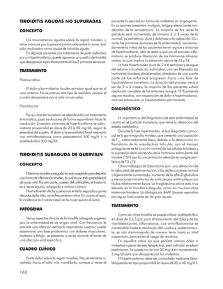 TIROIDITIS AGUDAS NO SUPURADAS                                           paciente lo percibe en forma de molestias en la garganta.
                                                                         En ocasiones presentan mialgias, fatiga y elevaciones mo-
CONCEPTO                                                                 deradas de la temperatura. La mayoría de las veces la
                                                                         glándula está aumentada de tamaño 2 ó 3 veces de lo
     Los traumatismos agudos sobre la región tiroidea, u                 normal, es asimétrica, dura y dolorosa a la palpación. Du-
otros crónicos por la presión continuada sobre la zona, han              rante las primeras semanas de la enfermedad, aproxima-
sido implicados como causa de tiroiditis aguda.                          damente la mitad de los pacientes tienen signos y síntomas
     En algunos pacientes con tratamiento de yodo radiactivo             de hipertiroidismo; esto se debe a que por el proceso infla-
por un hipertiroidismo, puede aparecer un cuadro de tiroiditis           matorio se produce liberación de las hormonas almace-
que desaparece espontáneamente en las 2 primeras semanas.                nadas, lo cual implica la elevación sérica de T3 y T4.
                                                                              La fase hipertiroidea dura de 2 a 6 semanas y se sigue
TRATAMIENTO                                                              del retorno a la situación eutiroidea, una vez liberadas las
                                                                         hormonas tiroideas almacenadas, alrededor de una cuarta
Postraumático                                                            parte de los enfermos progresan hacia una fase de
                                                                         hipotiroidismo transitorio. La duración del proceso viene a
    El dolor y las molestias locales se tratan igual que en el           ser de 2 a 6 meses; la mayoría de los pacientes sufren
caso anterior. No es preciso otro tipo de medidas, porque el             resolución completa de los síntomas, aunque 10 % presenta
cuadro desaparece por sí solo sin secuelas.                              alguna recidiva, con reaparición de dolor e hipertiroidismo,
                                                                         rara vez sobreviene un hipotiroidismo permanente.
Posradiación
                                                                         DIAGNÓSTICO
     Por su carácter transitorio se atiende solo con tratamiento
sintomático, pues evoluciona de forma espontánea hacia la                      La importancia del diagnóstico de esta enfermedad se
resolución. Si existen síntomas de hipertiroidismo se admi-              centra en el carácter transitorio que tiene la alteración del
nistrará propanolol en dosis de 20 a 40 mg/6h, según la                  estado metabólico.
severidad del cuadro. El dolor o la sensibilidad local mejoraría               Durante la fase hipertiroidea, el test diagnóstico princi-
con antiinflamatorios como paracetamol 500 mg/6 h o                      pal es la gammagrafía tiroidea, que presenta una captación
acetilsalicílico 500 mg/6h.                                              de I131 extremadamente baja, debido a la destrucción in-
                                                                         flamatoria de la arquitectura folicular, con el fracaso
                                                                         subsiguiente de la función normal de las células tiroideas y
                                                                         la supresión de la secreción de la hormona estimulante del
TIROIDITIS SUBAGUDA DE QUERVAIN
                                                                         tiroides (TSH) por la concentración elevada en sangre peri-
                                                                         férica de T3 y T4.
CONCEPTO                                                                       Otros hallazgos de laboratorio son: una elevación de
                                                                         la velocidad de sedimentación, cifra de leucocitosis normal
      El término tiroiditis subaguda ha sido aceptado para describir     o ligeramente aumentada, aumento de la alfa-2-globulina
una forma de inflamación tiroidea, la cual es con toda probabilidad      y elevaciones transitorias de anticuerpos antitiroideos con
de causa viral. Por otra parte, a pesar del calificativo, el trastorno   títulos relativamente bajos. La tiroglobulina sérica está muy
es a veces agudo, subagudo e incluso crónico.                            elevada en la tiroiditis subaguda, como en muchos otros
      Normalmente afecta a personas entre la segunda y quinta            trastornos tiroideos. La citología por BAAF (biopsia aspirativa
décadas de la vida, no es frecuente en niños. En cuanto al sexo,         por aguja fina) puede ser de gran ayuda.
la incidencia es 6 veces mayor en la mujer que en el varón.
                                                                         TRATAMIENTO
PATOGENIA
                                                                              Como en otras tiroiditis se puede utilizar acetilsalicílico
    Varios aspectos clínicos de la tiroiditis subaguda sugieren          en dosis de 3 a 5 g/d, para el tratamiento del dolor y de las
que la enfermedad es de origen viral. Con frecuencia le                  manisfestaciones inflamatorias. Los antiinflamatorios se
precede una infección del tracto respiratorio superior; puede            mantendrán hasta la resolución del cuadro y, posteriormen-
observarse una fase prodrómica con dolores musculares,                   te, se irán disminuyendo de manera lenta hasta su total
malestar y fatiga, se presenta a veces durante el brote de               suspensión, para evitar el riesgo de recidivas.
una afección viral específica.                                                En aquellos casos en que persista intenso dolor o
                                                                         molestias a pesar de esta terapéutica, está indicado emplear
CUADRO CLÍNICO                                                           prednisona. Se puede iniciar con 20 mg/d e ir aumentando
                                                                         5 mg/d hasta que desaparezcan las molestias.
    Existe dolor sobre la región tiroidea, frecuentemente ir-                 El hipertiroidismo debe ser controlado mediante beta-
radiado hacia el oído o la mandíbula, aunque a veces el                  bloqueadores tipo propanolol en dosis de 20 a 40 mg/6 h

160
 