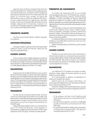 según los casos, la dosis se ajustará hasta aliviar los         TIROIDITIS DE HASHIMOTO
síntomas de hiperfunción. Posteriormente puede aparecer
una fase de hipofunción, durante la cual es necesario la                   La tiroiditis de Hashimoto (TH) es una entidad
administración de levotiroxina-T4 en dosis bajas (50-100             clinicopatológica descrita en 1912 (Hashimoto), caracteri-
mg/d), lo suficiente para corregir los signos de                     zada por infiltración linfocítica, fibrosis, atrofia de células
hipotiroidismo, pero sin inhibir los niveles de TSH, de for-         epiteliales y cambios eosinófilos en algunas células del
ma que pueda estimularse la regeneración del tejido                  parénquima tiroideo. Es una de las causas más frecuentes
tiroideo. La disminución gradual del aporte de hormonas              de bocio esporádico y una enfermedad relativamente común,
tiroideas, después de 6 a 8 semanas, conducirá a la                  además de ser la más frecuente de las enfermedades tiroideas
normofunción. Se pueden emplear los niveles de tiroglobulina         inflamatorias.
como índice de actividad de la tiroiditis.                                 La TH se asocia a veces con síndromes poliendocrinos
                                                                     autoinmunes, hepatitis crónica activa, miastenia gravis,
                                                                     artritis reumatoidea, polimialgia reumática, arteritis de la
TIROIDITIS SILENTE                                                   temporal, vitíligo, cirrosis biliar, síndrome de Sjogren, etc.
                                                                     Incluso se han descrito casos en asociación con carcinoma
     Hay 2 formas de tiroiditis silente o indolora: esporádi-        de timo y fascitis eosinofílica.
ca y posparto.                                                             Es interesante destacar la relación de esta enfermedad
                                                                     tiroidea con anomalías del cromosoma X, como ocurre en
ANATOMÍA PATOLÓGICA                                                  el síndrome de Turner.
                                                                           Existen 3 variantes hísticas: la linfocítica juvenil, la oxífila
      La biopsia tiroidea muestra durante la fase hipertiroidea      y la fibrosa.
infiltración difusa o focal de linfocitos, destrucción de
folículos y pequeña fibrosis.                                        CUADRO CLÍNICO

CUADRO CLÍNICO                                                            El enfermo se encuentra en los inicios asintomático y
                                                                     clínicamente eutiroideo, en una fase en la que es particular-
      Como en el caso de la tiroiditis subaguda, la evolución        mente sensible al efecto inhibitorio del yodo exógeno (efecto
clínica de la tiroiditis posparto (TPP) consiste por regla general   de Wolff Chaikoff). Más tarde se produce una evolución
en 3 fases secuenciales: la tirotóxica, la hipotiroidea y la fase    hacia la hipofunción de forma irreversible. Existen otras for-
de recuperación. La fase tirotóxica generalmente aparece de 1        mas de presentación sin bocio.
a 3 meses después del parto y dura de 1 a 2 meses.
                                                                     DIAGNÓSTICO
DIAGNÓSTICO
                                                                          Los niveles de T3 y T4 pueden encontrarse normales,
      Al igual que en la tiroiditis de Quervain, hay aumento         elevados o bajos, según el momento evolutivo en que el
de las hormonas tiroideas con disminución de la captación            enfermo acuda al médico.
de yodo, pero la eritrosedimentación solo está moderada-                  En la gammagrafía se observa una glándula con
mente elevada. Los anticuerpos antitiroideos suelen ser po-          distribución irregular del trazador.
sitivos. En los casos posparto la positividad de los anticuerpos
                                                                          Determinación de anticuerpos antitiroideos. Los
antimicrosomales es muy elevada y alcanza su máximo a
los 5-7 meses del parto, momento en que puede tener un               anticuerpos antitiroglobulinas y microsomales son detecta-
valor diagnóstico. La velocidad de sedimentación globular            dos en todos los pacientes con TH.
suele ser normal.                                                         El examen citológico del material obtenido por punción
                                                                     aspiración con agujas finas es útil en el diagnóstico de la TH.
TRATAMIENTO
                                                                     TRATAMIENTO
     En este caso los síntomas predominantes, de forma
inicial, son los derivados de la hiperfunción tiroidea. Esta              – Si se produce una fase inicial hiperfuncional
fase se trata con beta-bloqueadores (propanolol) en la dosis                (hashitoxitosis) se trata con propanolol de 20 a
necesaria para conseguir que el enfermo se encuentre                        40 mg/6 h.
asintomático, lo que se consigue habitualmente con                        – Cuando el bocio adquiera un tamaño considerable
120-240 mg/d.                                                               se indica tratamiento con levotiroxina de 150 a
     Después de la fase hiperfuncional, y con más frecuencia                200 mg/d.
que en la tiroiditis de Quervain, suele aparecer un                       – En caso de hipotiroidismo se debe indicar tratamiento
hipotiroidismo; se debe administrar levotiroxina (T4) en dosis              con levotiroxina en dosis de 100 a 150 mg/d con
sustitutivas (100-150 mg/d), mientras dure este período.                    controles posteriores de T4 y TSH.

                                                                                                                                    161
 