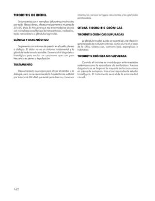 TIROIDITIS DE RIEDEL                                            intactos los nervios laríngeos recurrentes y las glándulas
                                                                paratiroideas.
     Se caracteriza por el reemplazo del parénquima tiroideo
por tejido fibroso denso, afecta principalmente a mujeres de
30 a 50 años. Es frecuente que esa enfermedad se asocia         OTRAS TIROIDITIS CRÓNICAS
con manisfestaciones fibrosas del retroperitoneo, mediastino,
tejido retroorbitario o glándulas lagrimales.                   TIROIDITIS CRÓNICAS SUPURADAS
CLÍNICA Y DIAGNÓSTICO                                               La glándula tiroidea puede ser asiento de una infección
                                                                generalizada de evolución crónica, como ocurre en el caso
     Se presenta con síntomas de presión en el cuello, disnea   de la sífilis, tuberculosis, actinomicosis, aspergilosis e
o disfagia. El dolor no es un síntoma fundamental y la          hidatidosis.
glándula es de tamaño variable. Es esencial el diagnóstico
histológico para excluir un carcinoma que con gran              TIROIDITIS CRÓNICA NO SUPURADA
frecuencia es pétreo a la palpación.
                                                                     Cuando el tiroides es invadido por enfermedades
TRATAMIENTO                                                     sistémicas como la sarcoidosis y la amiloidosis. A estos
                                                                diagnósticos se llega en la mayoría de las ocasiones
     Descompresión quirúrgica para aliviar el estridor o la     en piezas de autopsias, tras el correspondiente estudio
disfagia, pero no se recomienda la tiroidectomía subtotal       histológico. El tratamiento será el de la enfermedad
por la enorme dificultad que existe para disecar y conservar    causal.




162
 