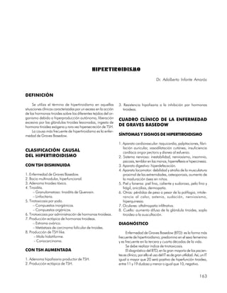 HIPERTIROIDISMO
                                                                                              Dr. Adalberto Infante Amorós


DEFINICIÓN

     Se utiliza el término de hipertiroidismo en aquellas        3. Resistencia hipofisaria a la inhibición por hormonas
situaciones clínicas caracterizadas por un exceso en la acción      tiroideas.
de las hormonas tiroides sobre los diferentes tejidos del or-
ganismo debido a hiperproducción autónoma, liberación            CUADRO CLÍNICO DE LA ENFERMEDAD
excesiva por las glándulas tiroides lesionadas, ingesta de
hormona tiroidea exógena y rara vez hipersecreción de TSH.       DE GRAVES BASEDOW
     La causa más frecuente de hipertiroidismo es la enfer-
medad de Graves Basedow.                                         SÍNTOMAS Y SIGNOS DE HIPERTIROIDISMO

                                                                 1. Aparato cardiovascular: taquicardia, palpitaciones, fibri-
                                                                    lación auricular, vasodilatación cutánea, insuficiencia
CLASIFICACIÓN CAUSAL                                                cardíaca angor pectoris y disnea al esfuerzo.
DEL HIPERTIROIDISMO                                              2. Sistema nervioso: inestabilidad, nerviosismo, insomnio,
                                                                    psicosis, temblor en las manos, hiperreflexia e hipercinesia.
CON TSH DISMINUIDA                                               3. Aparato digestivo: hiperdefecación.
                                                                 4. Aparato locomotor: debilidad y atrofia de la musculatura
1. Enfermedad de Graves Basedow.                                    proximal de las extremidades, osteoporosis, aumento de
2. Bocio multinodular, hiperfuncional.                              la maduración ósea en niños.
3. Adenoma tiroideo tóxico.                                      5. Piel y faneras: piel fina, caliente y sudorosa, pelo fino y
4. Tiroiditis.                                                      frágil, onicólisis, dermopatía.
      – Granulomatoso: tiroiditis de Quervain.                   6. Otras: pérdidas de peso a pesar de la polifagia, intole-
      – Linfocitaria.                                               rancia al calor, astenia, sudación, nerviosismo,
5. Tirotoxicosis por yodo.                                          hiperquinesia.
      – Compuestos inorgánicos.                                  7. Oculares: oftalmopatía infiltrativa.
      – Compuestos orgánicos.                                    8. Cuello: aumento difuso de la glándula tiroides, soplo
6. Tirotoxicosis por administración de hormonas tiroideas.          tiroideo a la auscultación.
7. Producción ectópica de hormonas tiroideas.
      – Estroma ovárico.                                         DIAGNÓSTICO
      – Metástasis de carcinoma folicular de tiroides.
8. Producción de TSH like.                                            Enfermedad de Graves Basedow (BTD): es la forma más
      – Mola hidatiforme.                                        frecuente de hipertiroidismo; predomina en el sexo femenino
      – Coriocarcinoma.                                          y es frecuente en la tercera y cuarta décadas de la vida.
                                                                      Se debe realizar índice de tirotoxicosis.
CON TSH AUMENTADA                                                     El diagnóstico del BTD, en la gran mayoría de los pacien-
                                                                 tes es clínico; por ello el uso del IT es de gran utilidad. Así, un IT
1. Adenoma hipofisiario productor de TSH.                        igual o mayor que 20 será positivo de hiperfunción tiroidea,
2. Producción ectópica de TSH.                                   entre 11 y 19 dudoso y menor o igual que 10, negativo.


                                                                                                                                163
 
