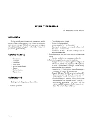 CRISIS TIROTÓXICAS
                                                                                           Dr. Adalberto Infante Amorós


DEFINICIÓN

     Es una complicación grave que es casi siempre resulta-            – Controlar los signos vitales.
do de un hipertiroidismo severo mal tratado, o no tratado,             – Ventilación (oxigenación).
durante mucho tiempo. Habitualmente se produce por alguna              – Sonda nasogástrica y sonda vesical.
situación de estrés, cirugía, parto o enfermedad intercurrente         – Disminuir la temperatura corporal. Se utilizan medi-
(neumonía, gastroenteritis).                                              das físicas y medicamentos.
                                                                       – Hidratación de 3 a 5 L de suero fisiológico por vía
                                                                          endovenosa en 24 h.
CUADRO CLÍNICO                                                   2. Tratamiento específico para la circunstancia desencade-
                                                                    nante.
     – Nerviosismo.                                                    – Ejemplo: antibiótico en caso de una infección.
     – Agitación.                                                3. Tratamiento específico para la crisis tirotóxica.
     – Fiebre alta.                                                    – Yodo por vía oral o sonda nasogástrica (10 gotas de
     – Taquicardia.                                                       solución saturada de yoduro potásico 500 mg 2 veces
     – Temblor generalizado.                                              al día o 20 gotas de solución lugol 3 veces al día).
     – Disnea.                                                         – Antitiroideos en dosis elevadas.
     – Deshidratación.                                                   . Dosis inicial: PTU 600 mg por vía oral o sondas, o
     – Hipotensión.                                                        metimazol 60 mg por vía nasogástrica.
                                                                         . Después 150 mg de PTU o 20 mg de metimazol cada 8 h.
                                                                         . Dexametazona 2 mg 6 h, al menos que esté
                                                                           contraindicado si existe una infección severa.
TRATAMIENTO                                                              . Propranolol en dosis elevadas por vía oral o sonda
                                                                           nasogástrica 40-80 mg cada 6 u 8 h o por vía EV
    Se dirige hacia 3 aspectos fundamentales.                              administrado lentamente 1 mg cada 5 min con
                                                                           monitoreo, ECG hasta controlar la frecuencia car-
1. Medidas generales.                                                      díaca (FC) o hasta llegar a 10 mg.




166
 