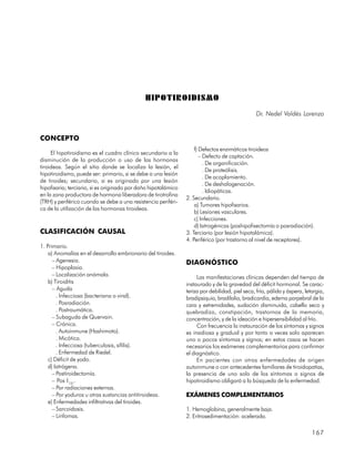 HIPOTIROIDISMO
                                                                                                Dr. Nedel Valdés Lorenzo


CONCEPTO
                                                                    f) Defectos enzimáticos tiroideos
     El hipotiroidismo es el cuadro clínico secundario a la
                                                                       – Defecto de captación.
disminución de la producción o uso de las hormonas
                                                                         . De organificación.
tiroideas. Según el sitio donde se localiza la lesión, el
                                                                         . De proteólisis.
hipotiroidismo, puede ser: primario, si se debe a una lesión
                                                                         . De acoplamiento.
de tiroides; secundario, si es originado por una lesión
                                                                         . De deshalogenación.
hipofisaria; terciario, si es originado por daño hipotalámico
                                                                         . Idiopáticas.
en la zona productora de hormona liberadora de tirotrofina
                                                                2. Secundario.
(TRH) y periférico cuando se debe a una resistencia periféri-
                                                                    a) Tumores hipofisarios.
ca de la utilización de las hormonas tiroideas.
                                                                    b) Lesiones vasculares.
                                                                    c) Infecciones.
                                                                    d) Iatrogénicas (poshipofisectomía o posradiación).
CLASIFICACIÓN CAUSAL                                            3. Terciario (por lesión hipotalámica).
                                                                4. Periférico (por trastorno al nivel de receptores).
1. Primario.
    a) Anomalías en el desarrollo embrionario del tiroides.
      – Agenesia.                                               DIAGNÓSTICO
      – Hipoplasia.
      – Localización anómala.                                        Las manifestaciones clínicas dependen del tiempo de
    b) Tiroiditis                                               instaurado y de la gravedad del déficit hormonal. Se carac-
      – Aguda                                                   teriza por debilidad, piel seca, fría, pálida y áspera, letargia,
        . Infecciosa (bacteriana o viral).                      bradipsiquia, bradilalia, bradicardia, edema parpebral de la
        . Posradiación.                                         cara y extremidades, sudación disminuida, cabello seco y
        . Postraumática.                                        quebradizo, constipación, trastornos de la memoria,
      – Subaguda de Quervain.                                   concentración, y de la ideación e hipersensibilidad al frío.
      – Crónica.                                                     Con frecuencia la instauración de los síntomas y signos
        . Autoinmune (Hashimoto).                               es insidiosa y gradual y por tanto a veces solo aparecen
        . Micótica.                                             uno o pocos síntomas y signos; en estos casos se hacen
        . Infecciosa (tuberculosis, sífilis).                   necesarios los exámenes complementarios para confirmar
        . Enfermedad de Riedel.                                 el diagnóstico.
    c) Déficit de yodo.                                              En pacientes con otras enfermedades de origen
    d) Iatrógena.                                               autoinmune o con antecedentes familiares de tiroidopatías,
      – Postiroidectomía.                                       la presencia de uno solo de los síntomas o signos de
      – Pos I131.                                               hipotiroidismo obligará a la búsqueda de la enfermedad.
      – Por radiaciones externas.
      – Por yoduros u otras sustancias antitiroideas.           EXÁMENES COMPLEMENTARIOS
    e) Enfermedades infiltrativas del tiroides.
      – Sarcoidosis.                                            1. Hemoglobina, generalmente baja.
      – Linfomas.                                               2. Eritrosedimentación: acelerada.

                                                                                                                           167
 