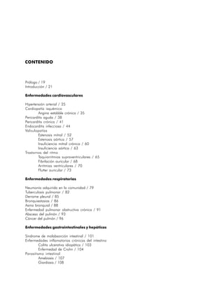 CONTENIDO



Prólogo / 19
Introducción / 21

Enfermedades cardiovasculares

Hipertensión arterial / 25
Cardiopatía isquémica
         Angina estabble crónica / 35
Pericarditis aguda / 38
Pericarditis crónica / 41
Endocarditis infecciosa / 44
Valvulopatías
         Estenosis mitral / 52
         Estenosis aórtica / 57
         Insuficiencia mitral crónica / 60
         Insuficiencia aórtica / 63
Trastornos del ritmo
         Taquiarritmias supraventriculares / 65
         Fibrilación auricular / 68
         Arritmias ventriculares / 70
         Flutter auricular / 73

Enfermedades respiratorias

Neumonía adquirida en la comunidad / 79
Tuberculosis pulmonar / 82
Derrame pleural / 85
Bronquiestasias / 86
Asma bronquial / 88
Enfermedad pulmonar obstructiva crónica / 91
Absceso del pulmón / 93
Cáncer del pulmón / 96

Enfermedades gastrointestinales y hepáticas

Síndrome de malabsorción intestinal / 101
Enfermedades inflamatorias crónicas del intestino
         Colitis ulcerativa idiopática / 103
         Enfermedad de Crohn / 104
Parasitismo intestinal
         Amebiasis / 107
         Giardiasis / 108

                                                    17
 
