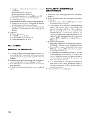 c) Ionograma (afectado principalmente en casos                MEDICAMENTOS Y MEDIDAS QUE
         avanzados.                                               SE DEBEN APLICAR
       – Sodio disminuido (<130 mEq/L).
       – Potasio aumentado (>5 mEq/L).                            1. Dieta rica en sodio: 5 de 15 g de sal común extra en los
       – Índice sodio-potasio menor que 30 (normal, 32).             alimentos.
    d) Gasometría: acidosis metabólica moderada.                  2. Terapia glucocorticoidea: en orden de preferencias se
    e) Colesterol disminuido.                                        administrará:
    f) Electroforesis de proteínas: gammaglobulina aumentada.         a) Acetato de cortisona: de 25 a 37,5 mg/d como dosis
    g) Radiografía de tórax: para la búsqueda de lesiones                de mantenimiento por vía oral.
         de tuberculosis, micóticas o neoplásicas.                    b) Hidrocortisona: de 20 a 30 mg/d por vía oral. En su
    h) Radiografía de abdomen simple: calcificación de las               defecto se usarán dosis equivalentes del
         glándulas suprarrenales en la tuberculosis y algunas            glucocorticoide disponible. Si se utiliza prednisona
         micosis.                                                        (de 5 a 7,5 mg/d), se asociará un medicamento
2. Específicos.                                                          mineralocorticoide. En cualquier caso se sustituirá por
    a) Cortisol plasmático.                                              cortisona lo antes posible; preferiblemente se ad-mi-
    b) 17-OHCS en orina de 24 h.                                         nistrará 2/3 de la dosis total del glucocorticoide en la
    c) Prueba de estimulación con ACTH.                                  mañana (8:00 a.m.) y 1/3 en la tarde (6:00 p.m. -
    d) Prueba de sobrecarga de agua.                                     8:00 p.m.).
                                                                  3. Terapia mineralocorticoidea.
                                                                      a) Medicamento de elección: 9-alfa-fluorhidrocortisona:
TRATAMIENTO                                                              de 0,05 a 0,2 mg/d por vía oral (tabletas de 0,1 mg)
                                                                      b) En su defecto: acetato de desoxicorticosterona
                                                                         (DO-CA): 5 mg por vía IM, 2-3 veces/semana, según
PRINCIPIOS DEL TRATAMIENTO
                                                                         las necesidades individuales.
                                                                      c) El tratamiento con mineralocorticoides se indicará
1. En caso de dudas diagnósticas se debe administrar tra-
                                                                         fundamentalmente en las insuficiencias primarias, así
   tamiento (diagnóstico terapéutico) y valorar posteriormente
   la repetición del estudio, si el paciente responde de manera          como en la insuficiencia suprarrenal secundaria si se
   favorable.                                                            mantienen los síntomas o signos de hipotensión, a
2. No suspender nunca el tratamiento si no se logra demos-               pesar de los glucocorticoides.
   trar que el diagnóstico positivo estaba equivocado.                d) Es un medicamento de manipulación individual: se
3. Basar el tratamiento en la administración de hormonas                 debe evitar su uso, si existe hipertensión arterial o
   glucocorticoideas.                                                    insuficiencia cardíaca. También se debe vigilar la
4. Estar alertas ante la posibilidad de una crisis adrenal               aparición de edemas.
   aguda.                                                         4. Tratamiento de la enfermedad de base.




170
 
