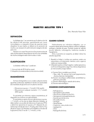 DIABETES MELLITUS TIPO I
                                                                                                   Dra. Maricela Nuez Vilar

DEFINICIÓN

     La diabetes tipo 1 se caracteriza por la destrucción de       CUADRO CLÍNICO
las células B del páncreas, generalmente por causa
inmunológica y, un pequeño número de casos por causa                    Habitualmente son individuos delgados, con un
idiopática, lo que implica un defecto en la secreción de           comienzo rápido de los síntomas clásicos: poliuria, polidipsia,
insulina y es necesario la administración exógena de esta          polifagia y pérdida de peso. También puede ser referido
para vivir.                                                        prurito, balanitis, vulvovaginitis, trastornos visuales e
     Aparece con mayor frecuencia en los primeros años de          hipoglicemia.
vida y es frecuente la cetoacidosis en el inicio; las cantidades        Ante un paciente con sospecha, se deben indicar los
de insulina endógena están disminuidas o nulas.                    estudios siguientes:

                                                                   1. Benedict e Imbert, si ambos son positivos, existe una
CLASIFICACIÓN                                                         cetoacidosis y el tratamiento intensivo como urgencia
                                                                      médica es imprescindible.
    La diabetes mellitus tipo 1 puede ser:                         2. Si Benedict positivo e Imbert negativo: realizar glucemia y
                                                                      confirmar el diagnóstico según los criterios diagnósticos
1. Inmune (más de 90 % de los casos).                                 ya mencionados y luego realizar:
2. Idiopática (no existe evidencia de autoinmunidad).
                                                                      a) Examen físico completo que incluirá:
                                                                        – Peso, talla, TA, examen de la piel (pigmentación,
                                                                          úlceras y lesiones interdigitales).
DIAGNÓSTICO                                                           b) Examen neurológico (reflectividad, sensibilidad su-
                                                                         perficial y profunda).
     Se hace el diagnóstico si se cumple cualquiera de las            c) Examen oftalmológico: estudio de la retina.
siguientes condiciones, repetidas en más de una oportunidad           d) Examen estomatológico.
(los resultados de glucemia son en plasma venoso):
                                                                   EXÁMENES COMPLEMENTARIOS
     – Glucemia en ayunas > 7 mmol/L (126 mg/dL).
     – Gluucemia en cualquier momento >11,1 mmol/L
                                                                        – Perfil glicémico
       (200 mg/dL).
                                                                        – Hemoglobina glucosilada.
                                                                        – Glucosuria y proteinuria de 24 h.
     En pacientes con síntomas y signos característicos, el             – Hemograma y eritrosedimentación.
diagnóstico se confirma con este resultado.                             – Examen parcial de orina.
     En pacientes sin signos clínicos y glucemias en ayunas,            – Microalbuminuria.
< 7 mmol/L, en los que se desea descartar diabetes, se                  – Serología.
debe realizar una prueba de tolerancia a la glucosa (PTG)               – Heces fecales.
y determinar glucemias en ayunas y 2 h después de una                   – Creatinina, urea y ácido úrico.
sobrecarga oral de glucosa (1,75 g/kg, peso máximo 75 g                 – Lipidograma.
diluido en agua). Se interpreta como diabético si el valor de           – ECG.
la glucemia a las 2 h es de 11,1 mmol/L, o más.                         – Radiografía de tórax.

                                                                                                                            171
 