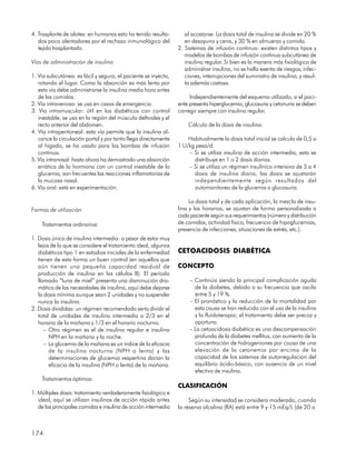 4. Trasplante de islotes: en humanos esto ha tenido resulta-       al acostarse. La dosis total de insulina se divide en 20 %
   dos poco alentadores por el rechazo inmunológico del            en desayuno y cena, y 30 % en almuerzo y comida.
   tejido trasplantado.                                         2. Sistemas de infusión continua: existen distintos tipos y
                                                                   modelos de bombas de infusión continua subcutánea de
Vías de administración de insulina                                 insulina regular. Si bien es la manera más fisiológica de
                                                                   administrar insulina, no se halla exenta de riesgos, infec-
1. Vía subcutánea: es fácil y segura, el paciente se inyecta,      ciones, interrupciones del suministro de insulina, y resul-
   rotando el lugar. Como la absorción es más lenta por            ta además costosa.
   esta vía debe administrarse la insulina media hora antes
   de las comidas.                                                   Independientemente del esquema utilizado, si el paci-
2. Vía intravenosa: se usa en casos de emergencia.              ente presenta hiperglucemia, glucosuria y cetonuria se deben
3. Vía intramuscular: útil en los diabéticos con control        corregir siempre con insulina regular.
   inestable, se usa en la región del músculo deltoides y el
   recto anterior del abdomen.                                      Cálculo de la dosis de insulina:
4. Vía intraperitoneal: esta vía permite que la insulina al-
   cance la circulación portal y por tanto llega directamente       Habitualmente la dosis total inicial se calcula de 0,5 a
   al hígado, se ha usado para las bombas de infusión           1 U/kg peso/d.
   continua.                                                        – Si se utiliza insulina de acción intermedia, esta se
5. Vía intranasal: hasta ahora ha demostrado una absorción            distribuye en 1 o 2 dosis diarias.
   errática de la hormona con un control inestable de la            – Si se utiliza un régimen insulínico intensivo de 3 a 4
   glucemia, son frecuentes las reacciones inflamatorias de           dosis de insulina diaria, las dosis se ajustarán
   la mucosa nasal.                                                   independientemente según resultados del
6. Vía oral: está en experimentación.                                 automonitoreo de la glucemia o glucosuria.

                                                                     La dosis total y de cada aplicación, la mezcla de insu-
Formas de utilización                                           lina y los horarios, se ajustan de forma personalizada a
                                                                cada paciente según sus requerimientos (número y distribución
    Tratamientos ordinarios:                                    de comidas, actividad física, frecuencia de hipoglucemias,
                                                                presencia de infecciones, situaciones de estrés, etc.).
1. Dosis única de insulina intermedia: a pesar de estar muy
   lejos de lo que se considere el tratamiento ideal, algunos
   diabéticos tipo 1 en estadios iniciales de la enfermedad     CETOACIDOSIS DIABÉTICA
   tienen de esta forma un buen control (en aquellos que
   aún tienen una pequeña capacidad residual de                 CONCEPTO
   producción de insulina en las células B). El período
   llamado “luna de miel” presenta una disminución dra-              – Continúa siendo la principal complicación aguda
   mática de las necesidades de insulina, aquí debe dejarse            de la diabetes, debido a su frecuencia que oscila
   la dosis mínima aunque sean 2 unidades y no suspender               entre 5 y 19 %.
   nunca la insulina.                                                – El pronóstico y la reducción de la mortalidad por
2. Dosis divididas: un régimen recomendado sería dividir el            esta causa se han reducido con el uso de la insulina
   total de unidades de insulina intermedia a 2/3 en el                y la fluidoterapia; el tratamiento debe ser precoz y
   horario de la mañana y 1/3 en el horario nocturno.                  oportuno.
      – Otro régimen es el de insulina regular e insulina            – La cetoacidosis diabética es una descompensación
        NPH en la mañana y la noche.                                   profunda de la diabetes mellitus, con aumento de la
      – La glucemia de la mañana es un índice de la eficacia           concentración de hidrogeniones por causa de una
        de la insulina nocturna (NPH o lenta) y las                    elevación de la cetonemia por encima de la
        determinaciones de glucemia vespertina darían la               capacidad de los sistemas de autorregulación del
        eficacia de la insulina (NPH o lenta) de la mañana.            equilibrio ácido-básico, con ausencia de un nivel
                                                                       efectivo de insulina.
    Tratamientos óptimos:
                                                                CLASIFICACIÓN
1. Múltiples dosis: tratamiento verdaderamente fisiológico e
   ideal, aquí se utilizan insulinas de acción rápida antes          Según su intensidad se considera moderada, cuando
   de las principales comidas e insulina de acción intermedia   la reserva alcalina (RA) está entre 9 y 15 mEq/L (de 20 a



174
 