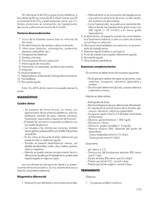 30 volúmenes % de CO2) y grave (coma diabético), si                  – Habitualmente no se acompañan de hiperglucemia.
los valores de RA son menores de 9 mEq/L (menor que 20                    – Las sustancias reductoras de orina, no dan resulta-
vo-lúmenes % de CO2) y el pH sanguíneo menor que 7,1.                       dos positivos a la glucosidasa.
Ambas situaciones se acompañan de hiperglicemia,                          – Coma hiperosmolar: se puede ver en pacientes dia-
glucosuria y cetonuria por encima de 5 mmol/L.                              béticos donde hay hiperglucemia grave mayor que
                                                                            400 mg/dL (> 22 mmol/L) y en menor grado
Factores desencadenantes                                                    hipernatremia.
                                                                    2. Acidosis láctica: se sospecha cuando hay coma resisten-
 1. Inicio de la diabetes (sobre todo en menores de                    te al tratamiento habitual, o ante un cuadro de acidosis
     20 años).                                                         con pH bajo sin cetonuria.
 2. No administración de insulina o dosis insuficiente.             3. Glucosuria renal verdadera con cetonuria, no se acom-
 3. Infecciones (balanitis, vulvovaginitis, piodermitis,               paña de hiperglucemia.
     abscesos, pielonefritis, etc.)                                 4. Abdomen agudo (médico o quirúrgico).
 4. Transgresiones dietéticas.                                      5. Punta de costado (neumopatía inflamatoria aguda).
 5. Vómitos y diarreas.                                             6. Pancreatitis aguda.
 6. Traumas graves (físicos o psíquicos)                            7. Otras acidosis metabólicas.
 7. Infarto agudo de miocardio.
 8. Tratamiento con esteroides, diuréticos tipo tiazidas.           Exámenes complementarios
 9. Embarazo.
10. Insulinorresistencia.                                               Al comienzo se deben tomar las muestras siguientes:
11. Hipertiroidismo, síndrome de Cushing y feocromocitoma.
12. Tromboflebitis.                                                      – De sangre para realizar hemograma, glucemia, urea,
13. Pancreatitis aguda.                                                    creatinina, ionograma, cetonemia, gasometría y
                                                                           amilasa.
    Entre 10 y 20 % de los casos no se puede precisar la                 – De orina para determinar glucosa, cuerpos cetónicos
causa.                                                                     y sedimento urinario.

DIAGNÓSTICO                                                             Además se debe realizar:

                                                                         – Radiografía de tórax.
Cuadro clínico
                                                                         – Electrocardiograma (buscar alteraciones del potasio).
                                                                         – Es importante el control horario de la diuresis, glu-
    – Se presenta de forma brusca, en horas, con
                                                                            cosuria, cetonemia, cetonuria y gasometría.
      agravamiento de los síntomas diabéticos: poliuria,                 – Ionograma repetir a las 2 y 5 h de haber comenzado
      polidipsia, pérdida de peso, además anorexia,                         el tratamiento.
      hipotensión, taquicardia y respiración de Kusmaul.                 – Glicemia: generalmente es > 300 mg/dL.
    – El estado de conciencia no guarda correlación con                  – Glucosuria: intensa.
      los niveles de glicemia.                                           – Cetonuria: grados variables (> 2 mg/dL).
    – Las náuseas y los vómitos son comunes, también                     – Reserva alcalina (RA): depende del grado de
      estasis gástrica e ileoparalítica por el déficit de potasio           cetoacidosis.
      intracelular.                                                        . Casos moderados entre 9 y 15 mEq/L.
    – En los niños es frecuente el dolor abdominal que                     . Casos graves menos 9 mEq/L.
      puede simular un abdomen agudo.
    – También se presenta deshidratación intensa, con                   Gasometría
      pérdida de electrólitos: sodio, cloro, fosfato, potasio,
      calcio y magnesio.                                                 – pH inferior a 7,3.
    – Además se puede precisar enrojecimiento facial y                   – Disminución del bicarbonato estándar (BS) menor
      alteraciones visuales por la hiperglicemia, puede verse              que 21 mg/L.
      hepatomegalia en algunos casos.                                    – Exceso de base (EB) menor que 2,5 mEq/L.
                                                                         – Presión parcial de CO2: normal o baja.
     Las convulsiones son de aparición rápida y su presen-               – Presión parcial de oxígeno: normal o baja.
cia ensombrece el pronóstico. Es muy importante buscar y
tratar la causa desencadenante.                                     TRATAMIENTO

Diagnóstico diferencial                                                 Objetivos:

    1. Intoxicación por salicilatos y otras sustancias ácidas.          1. Compensar el déficit insulínico.

                                                                                                                          175
 