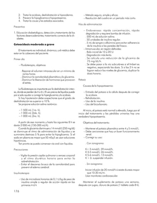 2. Tratar la acidosis, deshidratación e hipovolemia.                – Método seguro, simple y eficaz.
    3. Prevenir la hipoglicemia e hipopotasemia.                        – Resolución del cuadro en un período más corto.
    4. Tratar la causa y los estados asociados.
                                                                   Vías de administración
Preventivo
                                                                        – Endovenosa: rápida concentración, rápida
1. Educación diabetológica, detección y tratamiento de los                 degradación y requiere bomba de infusión.
   factores desencadenantes; tratamiento correcto de la di-               . 500 mL de solución salina.
   abetes.                                                                . 50 unidades de insulina regular.
                                                                          . 5 mL de sangre o albúmina para evitar adherencia
Cetoacidosis moderada o grave
                                                                            de la insulina a las paredes del frasco.
                                                                        – Intramuscular, en región deltoides:
    El tratamiento es individual, dinámico; y el médico debe
                                                                          . Bolo inicial de 10 a 20 U.
estar en la cabecera del paciente.
                                                                          . Degradación más lenta.
Primer día                                                                . Se calcula una reducción de la glicemia de
                                                                            75 mg/dL/h.
     – Fluidoterapia, objetivos:                                          . Se debe pasar a la vía subcutánea si el Imbert es
                                                                            negativo, espaciando las dosis. Si a las 2 h no se
       . Reponer el volumen intravascular en un mínimo de                   logran reducir los niveles de glucemia, duplicar la
         varias horas.                                                      dosis horaria.
       . Disminuir la osmolaridad plasmática y la glucemia.
       . Disminuir la liberación de hormonas que provocan          Potasio
         el estrés.
                                                                       Causas de la hipopotasemia:
     La fluidoterapia es importante por la deshidratación inten-
sa, donde se pierden de 4 a 6 L. El uso precoz de líquidos puede        – Entrada del potasio a la célula después de corregir
por sí solo ayudar a corregir la hiperglucemia y la acidosis.             la acidosis.
     Si hay hipotensión debe sospecharse que el grado de                – Rehidratación.
deshidratación es superior a 10 %.                                      – Uso de la insulina.
     Se propone solución salina isotónica:                              – Uso del bicarbonato.

     – 1 500 mL (1ra. h).                                               Al inicio, el potasio está normal o elevado, luego por el
     – 1 000 mL (2da. h).                                          inicio del tratamiento y las pérdidas urinarias hay una
     – 1 000 mL (3ra. h).                                          verdadera hipopotasemia.

    A partir de ese momento y hasta las siguientes 8 h se              Objetivos del tratamiento:
darán 2 000 mL (150-300 mL/h).
    Cuando la glucemia disminuye a 14 mmol/L (250 mg/dL)                – Mantener el potasio plasmático entre 4 y 5 mmol/L.
se disminuye el ritmo de administración de líquidos y se                – Debe cerciorarse que hay un buen funcionamiento
suministra dextrosa 5 % para evitar la hipoglicemia. Si el                renal.
sodio en plasma es mayor que 50 mEq/L se usan soluciones                – Corregir su uso:
hipotónicas.
    Tan pronto se pueda comenzar vía oral con líquidos.                   . Con ionograma:

Precauciones                                                              K< 3 mmol/L: 39 mmol/h.
                                                                          K 3-5 mmol/L: 26 mmol/h.
     – Vigilar la presión capilar pulmonar o venosa corporal              K 5-6 mmol/L: 13 mmol/h.
       y el ritmo diurético horario para evitar la                        K > 6: suspender infusión.
       sobrehidratación.
     – Evitar el descenso brusco de la osmolaridad para                   . Sin ionograma:
       prevenir el edema cerebral.
                                                                          Iniciar infusión de 20 mmol/h si existe diuresis mayor
Insulinoterapia                                                             que 10-30 mL/m.
                                                                          Usar monitoreo cardiovascular.
     – Uso de microdosis horarias de 0,1 U/kg de peso de
       insulina simple o regular de acción rápida en las               Mantener el suplemento de potasio una semana,
       primeras 4-6 h                                              después con jugos, cloruro de potasio (1 tableta cada 8 h).

176
 