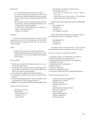 Bicarbonato                                                          – Tratamiento con potasio una semana más.
                                                                     – Si es diabético de inicio.
     – Su uso está justificado si el pH es menor que 7,1.              . Mantener el esquema de insulina regular
     – Su administración provoca desviación de la curva                  24 h más.
        de disociación de la hemoglobina hacia la izquierda,           . Luego administrar insulina lenta, 1/3 de la dosis
        lo que compromete aún más la oxigenación de los                  que necesitó para corregir el control.
        tejidos.
     – No corrige con la misma rapidez la acidosis del sis-        Esquema de insulina regular de acuerdo con el Benedict
        tema nervioso central, por difundir lentamente a tra-   cada 6 h.
        vés de la barrera hematoencefálica.                         – Rojo ladrillo 10 U.
       . Cantidad de miliequivalente de bicarbonato a               – Naranja 8 U.
         pasar= peso kg /x EB x 0,3.                                – Amarillo 6 U.
       . Dividir en 2 subdosis.                                     – Si es diabético conocido:

Magnesio                                                             Dosis habitual de insulina lenta, más esquema de insu-
                                                                lina simple de acuerdo con el Benedict cada 6 h.
   La aparición de arritmia ventricular justifica el uso de
magnesio en dosis de 10 a 20 mEq por vía EV en 30 a                  – Rojo ladrillo 10 U.
60 min (sulfato de magnesio 50 %, 2,5-5 mL diluido en                – Naranja 8 U.
100 mL líquido).                                                     – Amarillo 6 U.

Fósforo                                                             Aumentar la dosis de insulina lenta, 1/3 de la dosis
                                                                que necesitó de insulina simple para mejorar el control.
     – Déficit por la fosfaturia secundaria a la acidosis.
     – Fosfato potásico endovenoso en dosis de 1 a 2 mmol/      Causas de muerte por cetoacidosis diabética
       kg peso en 6-12 h, no usar si existen trastornos de la
       función renal.                                           1. Diagnóstico tardío, no considerarlo una urgencia.
                                                                2. Falta de proceder único de tratamiento.
Otras medidas                                                   3. Inadecuada ayuda del laboratorio y paramédicos.
                                                                4. Hipoglicemia tardía.
1. Sonda vesical, solo si hay pérdida de conciencia o si no     5. Hipopotasemia a hiperpotasemia.
   hay diuresis espontánea.                                     6. Edema pulmonar.
2. Lavado gástrico en los pacientes inconscientes o semi-       7. Recurrencia del coma.
   conscientes con distensión y vómitos. Dejar 200 mL de        8. Alcalosis metabólica y tetania.
   NaCl 5 % o solución bicarbonatada.                           9. No presencia del médico en la cabecera del enfermo.
3. Si hay infección se deben administrar antibióticos.
4. Si existe shock o hipotensión, transfundir sangre fresca o   Complicaciones del tratamiento
   glóbulos.
5. Si hay osmolaridad plasmática mayor que 380 mmol/L                – Cetosis y acidosis con hipoglicemia.
   usar heparina 25 mg endovenosa cada 4 h.                          – Hipoglicemia sin cetosis.
6. Oxígeno, a 5 L por minuto cuando PO2 es mayor que 80 mmHg.        – Alcalosis y tetania.
                                                                     – Acidosis hipoclorémica.
Segundo día y días sucesivos                                         – Anuria.
                                                                     – Hipopotasemia e hiperpotasemia.
     – Glicemia en ayunas.                                           – Recurrencia del coma.
     – Dieta blanda.                                                 – Edema cerebral.
       . Carbohidratos 55 %                                          – Hepatomegalia aguda.
       . Proteínas 15 %                                              – Alcalosis metabólica.
       . Grasas 30 %                                                 – Edema pulmonar.




                                                                                                                     177
 