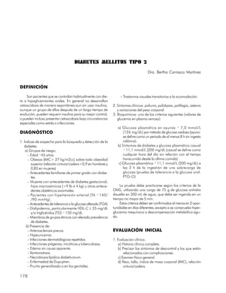 DIABETES MELLITUS TIPO 2
                                                                                         Dra. Bertha Carrasco Martínez


DEFINICIÓN

    Son pacientes que se controlan habitualmente con die-             – Trastornos visuales transitorios a la acomodación.
ta o hipoglicemiantes orales. En general no desarrollan
cetoacidosis de manera espontánea aun sin usar insulina,         2. Síntomas clínicos: poliuria, polidipsia, polifagia, astenia
aunque un grupo de ellos después de un largo tiempo de              y variaciones del peso corporal.
evolución, pueden requerir insulina para su mejor control,       3. Bioquímicos: uno de los criterios siguientes (valores de
o pueden incluso presentar cetoacidosis bajo circunstancias         glucemia en plasma venoso):
especiales como estrés o infecciones.
                                                                    a) Glucosa plasmática en ayunas ³ 7,0 mmol/L
DIAGNÓSTICO                                                             (126 mg/dL) por método de glucosa oxidasa (ayuno:
                                                                        se define como un período de al menos 8 h sin ingesta
1. Índices de sospecha para la búsqueda y detección de la               calórica).
   diabetes.                                                        b) Síntomas de diabetes y glucosa plasmática casual
    a) Grupos de riesgo:                                                ³ 11,1 mmol/L (200 mg/dL (casual se define como
      – Edad ³45 años.                                                  cualquier hora del día sin relación con el tiempo
      – Obesos (IMC> 27 kg/m2cc) sobre todo obesidad                    transcurrido desde la última comida).
         superior (relación cintura/cadera>0,9 en hombres y         c) Glucosa plasmática ³ 11,1 mmol/L (200 mg/dL) a
         0,85 en mujeres)                                               las 2 h de la ingestión de una sobrecarga de
      – Antecedentes familiares de primer grado con diabe-              glucosa (prueba de tolerancia a la glucosa oral.
         tes.                                                           PTG-O)
      – Mujeres con antecedentes de diabetes gestacional,
         hijos macrosómicos (>9 lb ó 4 kg) u otros antece-            La prueba debe practicarse según los criterios de la
         dentes obstétricos anormales.                           OMS, utilizando una carga de 75 g de glucosa anhidra
      – Pacientes con hipertensión arterial (TA ³ 140/           disuelta en 300 mL de agua, que debe ser ingerida en un
         /90 mmHg).                                              tiempo no mayor de 5 min.
      – Antecedentes de tolerancia a la glucosa alterada (TGA)        Estos criterios deben ser confirmados al menos en 2 opor-
      – Dislipidemia, particularmente HDL-C £ 35 mg/dL           tunidades en días diferentes, excepto si se comprueba hiper-
         y/o triglicéridos (TG) ³ 150 mg/dL.                     glucemia inequívoca o descompensación metabólica agu-
      – Miembros de grupos étnicos con elevada prevalencia       da.
         de diabetes.
     b) Presencia de:
      – Arteriosclerosis precoz.                                 EVALUACIÓN INICIAL
      – Hiperuricemia.
      – Infecciones dermatológicas repetidas.                    1. Evaluación clínica.
      – Infecciones piógenas, micóticas y tuberculosas.             a) Historia clínica completa.
      – Edema sin causa aparente.                                   b) Precisar los síntomas de descontrol y los que están
      – Xantomatosis.                                                   relacionados con complicaciones.
      – Necrobiosis lipídica diabeticorum.                          c) Examen físico general.
      – Enfermedad de Dupuytren.                                    d) Peso, talla, índice de masa corporal (IMC), relación
      – Prurito generalizado o en los genitales.                        cintura/cadera.

178
 
