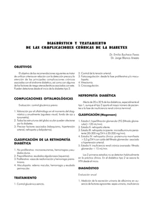 DIAGNÓSTICO Y TRATAMIENTO
            DE LAS COMPLICACIONES CRÓNICAS DE LA DIABETES
                                                                                                 Dr. Emilio Buchaca Faxas
                                                                                                  Dr. Jorge Blanco Anesto


OBJETIVOS

     El objetivo de las recomendaciones siguientes es tratar     2. Control de la tensión arterial.
de unificar criterios en relación con la detección precoz y la   3. Fotocoagulación: desde la fase proliferativa y/o macu-
atención de las principales complicaciones crónicas                 lopatía.
asociadas con el síndrome diabético, así como con algunos        4. Vitrectomía.
de los factores de riesgo ateroscleróticos asociados con este.   5. Criocoagulación.
Pueden detectarse desde el inicio de la diabetes tipo 2.

                                                                 NEFROPATÍA DIABÉTICA
COMPLICACIONES OFTALMOLÓGICAS
                                                                      Afecta de 20 a 30 % de los diabéticos, especialmente el
    Evaluación: control glucémico previo:                        tipo 1, aunque el tipo 2 aporta el mayor número de pacien-
                                                                 tes a la fase de insuficiencia renal crónica terminal.
1. Valoración por el oftalmólogo en el momento del diag-
   nóstico y anualmente (agudeza visual, fondo de ojo y          CLASIFICACIÓN (Mogensen)
   tonometría).
2. Todas las estructuras del globo ocular pueden afectarse       1. Estadio I: hiperfiltración glomerular (FG [filtrado glome-
   por la diabetes.                                                 rular]>120 mL/min).
3. Precisar factores asociados (tabaquismo, hipertensión         2. Estadio II: nefropatía silente.
   arterial, nefropatía y dislipidemia).                         3. Estadio III: nefropatía incipiente: microalbuminuria persis-
                                                                    tente (30-300 mg/24 h ó 20-200 mg/min).
                                                                 4. Estadio IV: nefropatía clínica: proteinuria manifiesta
CLASIFICACIÓN DE LA RETINOPATÍA                                     > 0,5 g/24 h con caída del filtrado glomerular: asociado
DIABÉTICA                                                           a hipertensión arterial.
                                                                 5. Estadio V: insuficiencia renal crónica avanzada: filtrado
1. No proliferativa: microaneurismas, hemorragias y exu-            glomerular < 15 mL/min.
   dados duros.
2. Preproliferativa: exudados algodonosos (isquemia).                Los 2 primeros estadios no se detectan habitualmente
3. Proliferativa: vasos de neoformación y hemorragia prerre-     en la práctica clínica. En el diabético tipo 2 se asocia la
   tiniana.                                                      HTA desde el inicio.
4. Maculopatía: edema macular, hemorragia y exudado
   perimacular.                                                  DIAGNÓSTICO

                                                                 Evaluación anual
TRATAMIENTO
                                                                 1. Medición de la excreción urinaria de albúmina en au-
1. Control glucémico estricto.                                      sencia de factores agravantes: sepsis urinaria, insuficiencia

186
 