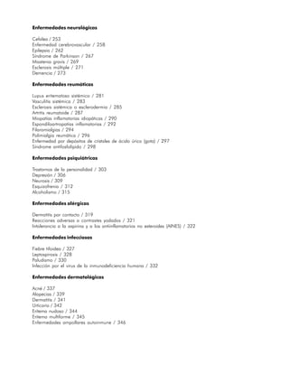 Enfermedades neurológicas

Cefalea / 253
Enfermedad cerebrovascular / 258
Epilepsia / 262
Síndrome de Parkinson / 267
Miastenia gravis / 269
Esclerosis múltiple / 271
Demencia / 273

Enfermedades reumáticas

Lupus eritematoso sistémico / 281
Vasculitis sistémica / 283
Esclerosis sistémica o esclerodermia / 285
Artritis reumatoide / 287
Miopatías inflamatorias idiopáticas / 290
Espondiloartropatías inflamatorias / 292
Filaromialgias / 294
Polimialgia reumática / 296
Enfermedad por depósitos de cristales de ácido úrico (gota) / 297
Síndrome antifosfolípido / 298

Enfermedades psiquiátricas

Trastornos de la personalidad / 303
Depresión / 306
Neurosis / 309
Esquizofrenia / 312
Alcoholismo / 315

Enfermedades alérgicas

Dermatitis por contacto / 319
Reacciones adversas a contrastes yodados / 321
Intolerancia a la aspirina y a los antiinflamatorios no esteroides (AINES) / 322

Enfermedades infecciosas

Fiebre tifoidea / 327
Leptospirosis / 328
Paludismo / 330
Infección por el virus de la inmunodeficiencia humana / 332

Enfermedades dermatológicas

Acné / 337
Alopecias / 339
Dermatitis / 341
Urticaria / 342
Eritema nudoso / 344
Eritema multiforme / 345
Enfermedades ampollares autoinmune / 346




                                                                                   19
 