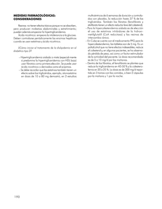 MEDIDAS FARMACOLÓGICAS:                                           multicéntricos de 6 semanas de duración y controla-
CONSIDERACIONES                                                   dos con placebo, la reducción hasta 37 % de los
                                                                  triglicéridos. También los fibratos (fenofibrato y
    Resinas: no tienen efectos tóxicos porque no se absorben,     etofibrato tienen un efecto reductor leve del colesterol).
pero producen molestias abdominales y estreñimiento;            – Para la hipercolesterolemia aislada es de elección
pueden además empeorar la hipertrigliceridemia.                   el uso de estatinas inhibidores de la hidroxi-
    Ácido nicotínico: empeora la intolerancia a la glucosa.       metilglutalil (CoA reductasa) y las resinas de
Deben controlarse periódicamente las enzimas hepáticas            intercambio iónico.
cuando se usan estatinas y ácido nicotínico.                    – En Cuba se cuenta con el medicamento PPG para la
                                                                  hipercolesterolemia; las tabletas son de 5 mg. Es un
    ¿Cómo iniciar el tratamiento de la dislipidemia en el         polialcohol que no tiene efectos indeseables, reduce
diabético tipo 2?                                                 el colesterol y, en algunos pacientes, se ha observa-
                                                                  do pérdida de peso, así como un factor estimulador
     – Hipertrigliceridemia aislada o mixta (especial-mente       de la actividad del paciente. La dosis recomendada
       si predomina la hipertrigliceridemia con HDL baja)         es de 5 a 10 mg/d por las mañanas.
       usar fibratos como primera elección. Se puede usar       – Dentro de los fibratos, el fenofibrato se plantea que
       ácido nicotínico o derivados como el acipimox.             reduce la trigliceridemia en 40-50 % y la colestero-
     – Se debe recordar que las estatinas también tienen un       lemia en 20 a 25 %. La dosis es de 300 mg/d repar-
       efecto sobre los triglicéridos, ejemplo, atorvastatina     tida en 3 tomas con las comidas, o bien 2 cápsulas
       en dosis de 10 a 80 mg demostró, en 2 estudios             por la mañana y 1 por la noche.




190
 