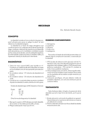 OBESIDAD
                                                                                           Dra. Malicela Barceló Acosta


CONCEPTO

     La obesidad consiste en la acumulación de grasa cor-        EXÁMENES COMPLEMENTARIOS
poral suficiente para poner en peligro la salud. Se hará
referencia a la obesidad exógena.                                1. Hemograma.
     La obesidad es un factor de riesgo aterogénico que          2. Creatinina.
cuando se asocia con cualquiera de los demás factores de         3. Glicemia.
riesgo, constituye un elemento de importancia en el desarrollo   4. Acido úrico.
de la aterosclerosis y en la morbilidad y mortalidad causada     5. Lipidograma.
por las consecuencias de esta; como la cardiopatía isquémica,
las enfermedades cerebrovasculares, la diabetes mellitus, la          Para evaluar el estado de salud del paciente obeso y/o
hipertensión arterial y la claudicación intermitente.            detectar alguna complicación asociada u ocasionada por
                                                                 la obesidad.

DIAGNÓSTICO                                                      1. PTG (prueba de tolerancia de la glucosa) oral de 2 h.
                                                                    Necesario solo si las cifras elevadas de glicemia para el
1. Índice de masa corporal (IMC) peso kg/talla en m2.               diagnóstico de la diabetes mellitus o TGO (transaminasa
   Constituye una medida sencilla de la adiposidad, se acepta       glutámica oxalacética) - PTG oral de 2 h, también se
   en la actualidad como el más apropiado para este pro-            mide si fuera posible la insulinemia.
   pósito.                                                       3. Otras investigaciones como ECG, ultrasonografía abdo-
2. Se consideran valores ³ 27 indicativo de obesidad en el          minal, hormonas tiroideas si fuera necesario de acuerdo
   hombre.                                                          con los resultados de los análisis comple-mentarios y/o
3. Se consideran valores ³ 25 indicativo de obesidad en la          examen físico.
   mujer.                                                        4. Evaluación psicológica, útil para detectar niveles de
4. Cuando se ve a un paciente obeso es preciso considerar           ansiedad y depresivo, así como de orientación para la
                                                                    conducta médica.
   el grado de obesidad, la edad y distribución de la grasa.

    Grados de obesidad según el IMC (basado en Garrow):
                                                                 TRATAMIENTO
    Grado         IMC
       I          25 - 30                                            Todo el esfuerzo debe ir dirigido a la prevención de la
     II           30 - 40                                        obesidad, que es la mejor forma de tratarla, por lo que se
    III            > 40                                          debe:

    Otras formas de diagnosticar la obesidad:                    1. Brindar educación nutricional a la población en general.
                                                                    Hacer énfasis en la importancia de la lactancia materna
1. Peso igual o superior a 20 % del peso promedio deseable.         y la ablactación correcta.
   De acuerdo con las tablas para la talla y el sexo.            2. Práctica sistemática de ejercicios físicos desde las edades
2. Pliegue subescapular mayor que 24 mm.                            tempranas de la vida.


198
 