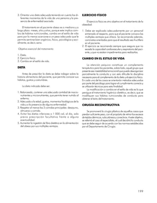 3. Orientar una dieta adecuada teniendo en cuenta los di-        EJERCICIO FÍSICO
   ferentes momentos de la vida de una persona y la pre-
   sencia de enfermedad asociada.                                    El ejercicio físico es otro objetivo en el tratamiento de la
                                                                 obesidad:
    El tratamiento en el paciente obeso es a mediano y a
largo plazo: meses, año y años, porque este implica cam-         1. Debe ser explicado adecuadamente por un personal
bio de hábitos nutricionales, cambio en el estilo de vida           entrenado al respecto, para que el paciente conozca las
para por lo menos acercarse a un peso adecuado que le               múltiples ventajas que ofrece. Se recomienda además,
permita sentirse bien orgánica, física, psicológica y soci-         caminatas orientadas para que el resultado sea fructífero
almente; es decir, sano.                                            en el paciente.
                                                                 2. El ejercicio se recomienda siempre que asegure que no
Objetivo esencial del tratamiento                                   exceda la capacidad cardiovascular y respiratoria del paci-
                                                                    ente, y que no existan impedimentos para realizarlos.
1. Dieta.
2. Ejercicio físico.                                             CAMBIO EN EL ESTILO DE VIDA
3. Cambio en el estilo de vida.
                                                                      La atención psíquica constituye un complemento
DIETA                                                            terapéutico para los pacientes, sobre todo, aquel grupo que
                                                                 presente esa inestabilidad emocional que pueda desorganizar
     Antes de prescribir la dieta se debe indagar sobre la       parcialmente la conducta y con esto dificulte la disciplina
historia alimentaria del paciente, que permita conocer sus       necesaria para el complemento de la dieta y el ejercicio físico.
hábitos, gustos y costumbres.                                    En cada uno de los casos se orientarán métodos adecuados
                                                                 por parte del psicólogo para lograr el cumplimiento correcto y
    La dieta indicada debe ser:                                  se utilizarán técnicas para esta finalidad.
                                                                      La modificación o cambio en el estilo de vida es lo que
1. Balanceada, contener una adecuada cantidad de macro-          persigue el tratamiento higiénico-dietético, es decir, que se
   nutrientes y micronutrientes, que permita tener nutrido al    modifiquen sus hábitos nutricionales de conducta para
   enfermo.                                                      obtener el éxito del tratamiento.
2. Adecuada a la edad, gustos, momentos fisiológicos de la
   vida y a la presencia de alguna enfermedad.                   CIRUGÍA RECONSTRUCTIVA
3. Respetar al menos las 3 comidas principales: desayuno,
   almuerzo y comida.                                                 Se promoverá la cirugía plástica de aquellos casos que
4. Evitar las dietas inferiores a 1 000 cal, al día, solo        pierdan suficiente peso, con el propósito de retirar los excesos
   previa prescripción facultativa frente a alguna               de tejidos dérmicos, subcutáneos y conectivos. A este objetivo,
   eventualidad.                                                 se referirá el caso al especialista, el cual decidirá la conducta
5. Aumentar la ingestión de fibra dietética en la alimentación   que se debe seguir de acuerdo con las normas establecidas
   del obeso por sus múltiples ventajas.                         por el Departamento de Cirugía.




                                                                                                                            199
 