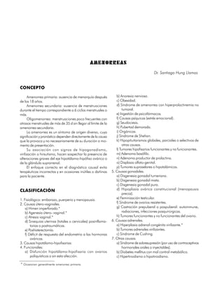 AMENORREAS
                                                                                            Dr. Santiago Hung Llamos


CONCEPTO

      Amenorrea primaria: ausencia de menarquía después            b) Anorexia nerviosa.
de los 18 años.                                                    c) Obesidad.
      Amenorrea secundaria: ausencia de menstruaciones             d) Síndrome de amenorrea con hiperprolactinemia no
durante el tiempo correspondiente a 6 ciclos menstruales o              tumoral.
más.                                                               e) Ingestión de psicofármacos.
      Oligomenorrea: menstruaciones poco frecuentes con            f) Causas psíquicas (estrés emocional).
atrasos menstruales de más de 35 d sin llegar al límite de la      g) Seudociesis.
amenorrea secundaria.                                              h) Pubertad demorada.
      La amenorrea es un síntoma de origen diverso, cuya           i) Orgánicas.
significación y pronóstico dependen directamente de la causa       j) Síndrome de Shehan.
que la provoca y no necesariamente de su duración o mo-            k) Hipopituitarismos globales, parciales o selectivos de
mento de presentación.                                                  otras causas.
      Su asociación con signos de hipogonadismo,                   l) Tumores hipofisarios funcionantes y no funcionantes.
virilización o hirsutismo, hacen sospechar la presencia de         m) Adenoma basófilo.
alteraciones graves del eje hipotálamo-hipófiso ovárico o          n) Adenoma productor de prolactina.
de la glándula suprarrenal.                                        o) Displasia olfato-genital.
      El enfoque correcto en el diagnóstico causal evita           p) Tumores supraselares o hipotalámicos.
terapéuticas incorrectas y en ocasiones inútiles o dañinas      5. Causas gonadales.
para la paciente.                                                  a) Disgenesia gonadal turneriana.
                                                                   b) Disgenesia gonadal mixta.
                                                                   c) Disgenesia gonadal pura.
CLASIFICACIÓN                                                      d) Hipoplasia ovárica constitucional (menopausia
                                                                        precoz).
1. Fisiológica: embarazo, puerperio y menopausia.                  e) Feminización testicular.
2. Causas útero-vaginales.                                         f) Síndrome de ovarios resistentes.
    a) Himen imperforado.*                                         g) Castración prepuberal o pospuberal: autoinmune,
    b) Agenesia útero- vaginal.*                                        radiaciones, infecciones posquirúrgicas.
    c) Atresia vaginal.*                                           h) Tumores funcionantes y no funcionantes del ovario.
    d) Sinequias uterinas (totales o cervicales) posinflama-    6. Causas adrenales.
        torias o postraumáticas.                                   a) Hiperplasia adrenal congénita virilizante.*
    e) Poshisterectomía.                                           b) Tumores adrenales virilizantes.
    f) Déficit de respuesta del endometrio a las hormonas          c) Síndrome de Cushing.
        ováricas.                                               7. Otras causas.
3. Causas hipotálamo-hipofisarias:                                 a) Síndrome de sobresupresión (por uso de contraceptivos
4. Funcionales:                                                         hormonales orales o inyectables).
    a) Disfunción hipotálamo-hipofisaria con ovarios               b) Diabetes mellitus con mal control metabólico.
        poliquísticos o sin esta afección.                         c) Hipertiroidismo o hipotiroidismo.

* Ocasionan generalmente amenorrea primaria.

200
 