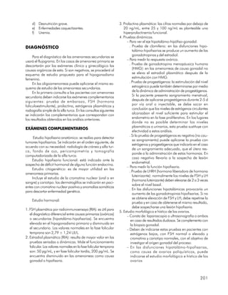 d) Desnutrición grave.                                          3. Prolactina plasmática: las cifras normales por debajo de
    e) Enfermedades caquectizantes.                                    20 ng/mL, entre 25 y 100 ng/mL es planteable una
    f) Uremia.                                                         hiperprolactinemia funcional.
                                                                    4. Pruebas dinámicas.
                                                                         – Para ver el eje hipotalámo-hipófiso-gonadal.
DIAGNÓSTICO                                                                . Prueba de clomifeno: en las disfunciones hipo-
                                                                             talámo-hipofisarias se produce un aumento de las
     Para el diagnóstico de las amenorreas secundarias se                    gonadotropinas y del estradiol.
usará el flujograma. En los casos de amenorrea primaria se               – Para medir la respuesta ovárica.
descartarán por los exámenes clínico y ginecológico las                    . Prueba de gonadotropina menopáusica humana
causas orgánicas de esta. Si son negativos, se procederá al                  (HMG): en las amenorreas de causa gonadal no
esquema de estudio propuesto para el hipogonadismo                           se eleva el estradiol plasmático después de la
femenino.                                                                    estimulación con HMG.
     En las oligoamenorreas puede aplicarse el mismo es-                   . Prueba de progestágenos: la estimulación del nivel
quema de estudio de las amenorreas secundarias.                              estrogénico puede también determinarse por medio
     En la primera consulta a las pacientes con amenorrea                    de la dinámica de administración de progestágenos.
secundaria deben indicarse los exámenes complementarios                      Si la paciente presenta sangramiento menstrual,
siguientes: prueba de embarazo, FSH (hormona                                 después de aplicarse progestágenos durante 2-5 d
foliculoestimulante), prolactina, estrógenos plasmáticos y                   por vía oral o inyectable, se debe sacar en
radiografía simple de la silla turca. En las consultas siguientes            conclusión que los niveles de estrógenos circulantes
se indicarán los complementarios que correspondan con                        alcanzaban el nivel suficiente para estimular el
los resultados obtenidos en los análisis anteriores.                         endometrio en la fase proliferativa. En los lugares
                                                                             donde no es posible determinar los niveles
                                                                             plasmáticos o urinarios, esta prueba sustituye con
EXÁMENES COMPLEMENTARIOS
                                                                             efectividad a estos análisis.
                                                                           . Si la prueba de progestágenos es negativa (no cau-
     Estudio hipofisario anatómico: se realiza para detectar
                                                                             sa sangramiento) puede aplicarse la prueba con
tumores hipofisarios. Se indicarán en el orden siguiente, de
                                                                             estrógenos y progestágenos que indicaría en el caso
acuerdo con su necesidad: radiología de cráneo y silla tur-
                                                                             de un sangramiento adecuado, que el útero res-
ca, fondo de ojo, pericampimetría y tomografía
                                                                             ponde a la administración de estas hormonas. En
computadorizada de la silla turca.
                                                                             caso negativo llevaría a la sospecha de lesión
    Estudio hipofisario funcional: está indicado ante la
                                                                             endometrial.
sospecha de déficit hormonal de alguna función endocrina.
                                                                         – Para medir la función hipofisaria.
    Estudio citogenético: es de mayor utilidad en las
                                                                           . Prueba de LHRH (hormona liberadora de hormona
amenorreas primarias.
                                                                             luteinizante): normalmente los niveles de FSH y LH
    Incluye el estudio de la cromatina nuclear (oral o en
                                                                             (hormona luteinizante) deben elevarse de 2 a 3 veces
sangre) y cariotipo: los dermatoglifos se indicarán en paci-
                                                                             sobre el nivel basal.
entes con cromatina nuclear positiva y anomalías somáticas
                                                                           . En las disfunciones hipotalámicas provocaría un
para descartar enfermedad genética.
                                                                             aumento de las gonadotropinas hipofisarias. Si no
                                                                             se obtiene elevación de FSH y LH, debe repetirse la
    Estudio hormonal:
                                                                             prueba y en caso de obtenerse el mismo resultado,
                                                                             debe sospecharse una lesión hipofisaria.
1. FSH plasmática por radioinmunoensayo (RIA): es útil para
                                                                    5. Estudio morfológico e hístico de los ovarios.
   el diagnóstico diferencial entre causas primarias (ováricas)
                                                                         – Consta de: laparascopia o ultrasonografía o ambos
   o secundarias (hipotalámo-hipofisarias). Se encuentra                    en caso de resultados dudosos. Se complementa con
   elevada en el hipogonadismo primario y disminuida en                     la biopsia gonadal.
   el secundario. Los valores normales en la fase folicular              – Deben de indicarse estas pruebas en pacientes con
   temprana son 2,79 ± 1,24 UI/L.                                           estrógenos bajos, con FSH normal o elevado y
2. Estradiol plasmático (RIA): resulta de mayor valor en las                cromatina y cariotipo normales, con el objetivo de
   pruebas seriadas o dinámicas. Mide el funcionamiento                     investigar el origen gonadal del proceso.
   folicular. Los valores normales en la fase folicular temprana         – En las disfunciones hipotalámo-hipofisarias,
   son: 50 pg/mL, y en fase folicular tardía, 200 pg/mL. Se                 como causa de ovarios poliquísticos, puede
   encuentra disminuido en las amenorreas como causa                        indicarse el estudio morfológico e hístico de los
   gonadal o hipofisaria.                                                   ovarios



                                                                                                                           201
 
