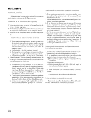 TRATAMIENTO
                                                                Tratamiento de las amenorreas hipotálamo hipofisarias
Tratamiento preventivo
                                                                1. Si se necesita estrogenización: tratamiento igual al men-
    Debe evitarse el uso de contraceptivos hormonales en           cionado en las amenorreas ováricas, seguido de
pacientes con antecedentes de oligomenorrea.                       tratamiento sustitutivo.
                                                                2. Si no se desea embarazo, o no se necesita estrogenización:
Tratamiento de las amenorreas útero-vaginales                      aplicar tratamiento sustitutivo.
                                                                3. Si se desea, en embarazo usar drogas ovulatorias de
1. Tratamiento quirúrgico corrector. En la imperforación de        acción hipotalámica (clomifeno y ciclofenilo) en las
   himen y atresias vaginales.                                     amenorreas de causa funcional, o gonadotropinas (HMG,
2. Dilatación cervical y de la cavidad uterina, así como uso       HCG [gonadotropina coriónica humana]) si el origen es
   de dispositivos intracavitarios en las sinequias uterinas.      una causa orgánica.
3. Implantación de endometrio según el criterio ginecológi-     4. En las amenorreas de causa funcional hipotalámo-
   co.                                                             hipofisaria pueden usarse ovulatorios de acción específi-
                                                                   ca a ese nivel (clomifeno y ciclofenilo) en iguales dosis
    Tratamiento de las amenorreas ováricas:                        que en la infertilidad femenina; aunque no se desee el
                                                                   embarazo, debe previamente advertirse a la paciente al
    1. Si se necesita estrogenización, se debe escoger uno         respecto, y si fuese necesario, utilizar métodos
       de los siguientes medicamentos que se administrarán         contraceptivos DIU o de barrera.
       en forma continuada hasta alcanzar el desarrollo de
       los caracteres sexuales secundarios. En orden de         Tratamiento de las amenorreas con hiperprolactinemia
       preferencia son:                                         (con galactorrea o sin esta)
    a) Etinilestradiol, 100-200 mg/d por vía oral.
    b) Contraceptivos hormonales que contengan cantidades       1. Si existe tumor hipofisario demostrable, con lesión neuro-
       superiores a 50 mg de etinilestradiol o equivalente.        oftalmológica, se indicará tratamiento quirúrgico.
    c) Estrógenos conjugados: 1,25 mg/ de 2 a 3 veces al día.   2. Si no existe lesión neurooftalmológica, se aplicarán los
2. Posteriormente o si no se necesita estrogenización, se          siguientes tratamientos en orden de preferencia:
   comenzará tratamiento sustitutivo de mantenimiento con           a) Bromocriptina: 2,5-7,5 mg/d por vía oral, en forma
   uno de los esquemas siguientes:                                      mantenida.
                                                                    b) Microcirugía hipofisaria.
   a) Etinil estradiol, 50 mg/d del 5to. al día 24 del ciclo,       c) Radioterapia en dosis de 3 000-5 000 rad, según la
      complementado con acetato de medroxiprogesterona,                 consulta con el radioterapeuta.
      5mg/d por vía oral de los días 20 al 24 del ciclo
      menstrual. En lugar de este último medicamento            3. Si existe amenorrea con hiperprolactinemia funcional,
      puede usarse progesterona 25-50 mg los días 15, 18           utilizar:
      y 21 del ciclo, por vía intramuscular.
                                                                     – Bromocriptina: en las dosis antes señaladas.
   b) Contraceptivos hormonales que contengan cantidades
      superiores a 50 mg de etinilestradiol o equivalente, en
                                                                Tratamiento de otras causas de amenorrea
      dosis de 1 tableta diaria del 5to. al día 24 del ciclo.
   c) Estrógenos conjugados: 1,25 mg/d del 5to. al día 24             Tratamiento específico de: diabetes mellitus, disfunción
      del ciclo complementado igual que los 2 primeros.         tiroidea, enfermedades sistemáticas y obesidad.




202
 