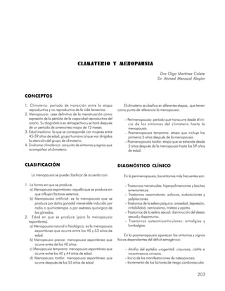 CLIMATERIO Y MENOPAUSIA
                                                                                            Dra Olga Martínez Colete
                                                                                           Dr. Ahmed Menocal Alayón



CONCEPTOS

1. Climaterio: período de transición entre la etapa               El climaterio se clasifica en diferentes etapas, que tienen
   reproductiva y no reproductiva de la vida femenina.         como punto de referencia la menopausia:
2. Menopausia: cese definitivo de la menstruación como
   expresión de la pérdida de la capacidad reproductiva del         – Perimenopausia: período que transcurre desde el ini-
   ovario. Su diagnóstico es retrospectivo y se hará después          cio de los síntomas del climaterio hasta la
   de un período de amenorrea mayor de 12 meses.                      menopausia.
3. Edad mediana: la que se corresponde con mujeres entre            – Posmenopausia temprana: etapa que incluye los
   45-59 años de edad, grupo humano al que van dirigidas              primeros 5 años después de la menopausia.
   la atención del grupo de climaterio.                             – Posmenopausia tardía: etapa que se extiende desde
4. Síndrome climatérico: conjunto de síntomas y signos que            5 años después de la menopausia hasta los 59 años
   acompañan al climaterio.                                           de edad.


CLASIFICACIÓN                                                  DIAGNÓSTICO CLÍNICO

    La menopausia se puede clasificar de acuerdo con:              En la perimenopausia, los síntomas más frecuentes son:

1. La forma en que se produce.                                      – Trastornos menstruales: hiperpolimenorrea y baches
   a) Menopausia espontánea: aquella que se produce sin                amenorreicos.
       que influyan factores externos.                              – Trastornos vasomotores: sofocos, sudoraciones y
   b) Menopausia artificial: es la menopausia que se                   palpitaciones.
       produce por daño gonadal irreversible inducido por           – Trastornos de la esfera psíquica: ansiedad, depresión,
       radio o quimioterapia o por exéresis quirúrgica de              irritabilidad, nerviosismo, tristeza y apatía.
       las gónadas.                                                 – Trastornos de la esfera sexual: disminución del deseo
2. Edad en que se produce (para la menopausia                          sexual y dispareunia.
   espontánea).                                                     – Trastornos osteomioarticulares: artralgias y
   a) Menopausia natural o fisiológica: es la menopausia               lumbalgias.
       espontánea que ocurre entre los 45 y 53 años de
       edad.                                                         En la posmenopausia aparecen los síntomas y signos
   b) Menopausia precoz: menopausia espontánea que             físicos dependientes del déficit estrogénico:
       ocurre antes de los 40 años.
   c) Menopausia temprana: menopausia espontánea que                – Atrofia del epitelio urogenital: craurosis, cistitis e
       ocurre entre los 40 y 44 años de edad.                          incontinencia urinaria.
   d) Menopausia tardía: menopausia espontánea que                  – Inicio de las manifestaciones de osteoporosis.
       ocurre después de los 53 años de edad.                       – Incremento de los factores de riesgo cardiovascular.


                                                                                                                       203
 
