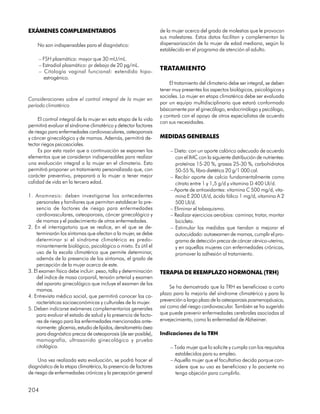 EXÁMENES COMPLEMENTARIOS                                          de la mujer acerca del grado de molestias que le provocan
                                                                  sus malestares. Estos datos facilitan y complementan la
    No son indispensables para el diagnóstico:                    dispensarización de la mujer de edad mediana, según lo
                                                                  establecido en el programa de atención al adulto.
     – FSH plasmática: mayor que 30 mU/mL.
     – Estradiol plasmático: pr debajo de 20 pg/mL.
     – Citología vaginal funcional: extendido hipo-
                                                                  TRATAMIENTO
       estrogénico.
                                                                      El tratamiento del climaterio debe ser integral, se deben
                                                                  tener muy presentes los aspectos biológicos, psicológicos y
                                                                  sociales. La mujer en etapa climatérica debe ser evaluada
Consideraciones sobre el control integral de la mujer en
                                                                  por un equipo multidisciplinario que estará conformado
período climatérico
                                                                  básicamente por el ginecólogo, endocrinólogo y psicólogo,
                                                                  y contará con el apoyo de otros especialistas de acuerdo
     El control integral de la mujer en esta etapa de la vida
                                                                  con sus necesidades.
permitirá evaluar el síndrome climatérico y detectar factores
de riesgo para enfermedades cardiovasculares, osteoporosis
y cáncer ginecológico y de mamas. Además, permitirá de-           MEDIDAS GENERALES
tectar riegos psicosociales.
     Es por esta razón que a continuación se exponen los               – Dieta: con un aporte calórico adecuado de acuerdo
elementos que se consideran indispensables para realizar                 con el IMC con la siguiente distribución de nutrientes:
una evaluación integral a la mujer en el climaterio. Esto                proteínas 15-20 %, grasas 25-30 %, carbohidratos
permitirá proponer un tratamiento personalizado que, con                 50-55 %, fibra dietética 20 g/1 000 cal.
carácter preventivo, preparará a la mujer a tener mejor                – Recibir aporte de calcio fundamentalmente como
calidad de vida en la tercera edad.                                      citrato entre 1 y 1,5 g/d y vitamina D 400 UI/d.
                                                                       – Aporte de antioxidantes: vitamina C 500 mg/d, vita-
1. Anamnesis: deben investigarse los antecedentes                        mina E 200 UI/d, ácido fólico 1 mg/d, vitamina A 2
    personales y familiares que permitan establecer la pre-              500 UI/d.
    sencia de factores de riesgo para enfermedades                     – Eliminar el tabaquismo.
    cardiovasculares, osteoporosis, cáncer ginecológico y              – Realizar ejercicios aerobios: caminar, trotar, montar
    de mamas y el padecimiento de otras enfermedades.                    bicicleta.
2. En el interrogatorio que se realice, en el que se de-               – Estimular las medidas que tiendan a mejorar el
    terminarán los síntomas que afectan a la mujer, se debe              autocuidado: autoexamen de mamas, cumplir el pro-
    determinar si el síndrome climatérico es predo-                      grama de detección precoz de cáncer cérvico-uterino,
    minantemente biológico, psicológico o mixto. Es útil el              y en aquellas mujeres con enfermedades crónicas,
    uso de la escala climatérica que permite determinar,                 promover la adhesión al tratamiento.
    además de la presencia de los síntomas, el grado de
    percepción de la mujer acerca de este.
3. El examen físico debe incluir: peso, talla y determinación     TERAPIA DE REEMPLAZO HORMONAL (TRH)
    del índice de masa corporal, tensión arterial y examen
    del aparato ginecológico que incluye el examen de las
                                                                       Se ha demostrado que la TRH es beneficiosa a corto
    mamas.
                                                                  plazo para la mejoría del síndrome climatérico y para la
4. Entrevista médico social, que permitirá conocer las ca-
    racterísticas socioeconómicas y culturales de la mujer.       prevención a largo plazo de la osteoporosis posmenopáusica,
5. Deben indicarse exámenes complementarios generales             así como del riesgo cardiovascular. También se ha sugerido
    para evaluar el estado de salud y la presencia de facto-      que puede prevenir enfermedades cerebrales asociadas al
    res de riesgo para las enfermedades mencionadas ante-         envejecimiento, como la enfermedad de Alzheimer.
    riormente: glicemia, estudio de lípidos, densitometría ósea
    para diagnóstico precoz de osteoporosis (de ser posible),     Indicaciones de la TRH
    mamografía, ultrasonido ginecológico y prueba
    citológica.                                                        – Toda mujer que lo solicite y cumpla con los requisitos
                                                                         establecidos para su empleo.
     Una vez realizada esta evaluación, se podrá hacer el              – Aquella mujer que el facultativo decida porque con-
diagnóstico de la etapa climatérica, la presencia de factores            sidere que su uso es beneficioso y la paciente no
de riesgo de enfermedades crónicas y la percepción general               tenga objeción para cumplirlo.


204
 
