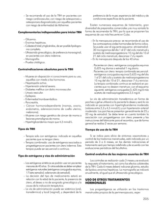 – Se recomienda el uso de la TRH en pacientes con                      preferencia de la mujer, experiencia del médico y de
      riesgo cardiovascular, con riesgo de osteoporosis u                  condiciones específicas de la paciente.
      osteoporosis diagnosticada y en aquellas pacientes
      con riesgo de enfermedad de Alzheimer.                            Existen numerosos esquemas de tratamiento, gran
                                                                    diversidad de preparados comerciales y es muy variada la
Complementarios indispensables para iniciar TRH                     forma de recomendar la TRH, por lo que se proponen los
                                                                    esquemas de uso más frecuente en Cuba.
    – Glicemia.
                                                                         – En la menopausia precoz: se recomienda el uso de
    – Enzimas hepáticas.                                                   los contraceptivos orales hormonales de forma cíclica.
    – Colesterol total y triglicéridos, de ser posible lipidogra-          Se puede usar el siguiente esquema: etiniestradiol:
      ma completo.                                                         30 microgramos del día 1 al 21 del ciclo menstrual y
    – Ultrasonido ginecológico, de preferencia transvaginal,               acetato de medroxiprogesterona 10 mg del día 10 al
      en pacientes con útero indemne.                                      21 del ciclo menstrual, descansar 7 d y repetir.
    – Mamografía.                                                        – En la menopausia después de los 40 años:
    – Prueba citológica.
                                                                           . Pacientes sin útero: estrógenos conjugados equinos
Contraindicaciones absolutas para la TRH                                     0,625 mg diarios o estradiol 1 mg diario.
                                                                           . Pacientes con útero: terapia combinada secuencial:
                                                                             estrógenos conjugados equinos 0,625 mg del día
    – Mujeres sin disposición ni conocimiento para su uso,                   1 al 21 del ciclo y acetato de medroxiprogesterona
      aquellas con miedo a las hormonas.                                     10 mg del día 10 al 21, descansar 7 d y reiniciar.
    – Hepatopatía activa.                                                    La terapia combinada continua se realizará en pa-
    – Hipertensión arterial severa.                                          cientes que no desean menstruar, con el esquema
    – Diabetes mellitus con daño microvascular.                              siguiente: estrógenos conjugados 0, 625 mg/d más
    – Litiasis vesicular.                                                    acetato de medroxiprogesterona 2,5 mg/d.
    – Epilepsia.
    – Enfermedad tromboembólica.                                         La vía de administración transdérmica en forma de
    – Pancreatitis.                                                 parches o gel se utilizará si la paciente lo desea y será la vía
    – Cáncer hormonodependiente (mamas, ovario,                     indicada en pacientes con hipertrigliceridemia moderada
      endometrio, adenocarcinoma de cuello uterino,                 (valores entre 2,3 y 4,5 mmol/L) y con hipertensión arterial
      melanoma).                                                    moderada. Los parches se presentan generalmente de 25 y
    – Mujeres con riesgo genético de cáncer de mama o               20 mg de estradiol. Se debe tener en cuenta también la
                                                                    asociación con progestágenos con útero presente y las
      lesiones premalignas de mama.
                                                                    instrucciones del fabricante para el recambio, que de forma
    – Hipertrigliceridemia mayor que 4,5 mmol/L.
                                                                    general se realiza 2 veces por semana.

Tipos de TRH                                                        Tiempo de uso de la TRH

    – Terapia solo con estrógenos: indicada en aquellas                  Si se indica para alivio de síntomas vasomotores y
      pacientes que no tengan útero.                                control de los trastornos menstruales, está indicada por un
    – Terapia combinada: uso de estrógenos asociados a              periodo de 3 a 6 meses, en las demás indicaciones el
      progestágenos en pacientes con útero indemne. Esta            tratamiento será por tiempo indefinido y de acuerdo con las
      terapia puede ser secuencial o continua.                      evaluaciones periódicas del facultativo.

                                                                    Control evolutivo de las mujeres usuarias de TRH
Tipo de estrógeno y vías de administración
                                                                         Los controles se realizarán cada 3 meses y se evaluará
    – Los estrógenos sintéticos se podrán usar en pacientes         la respuesta al tratamiento, así como los efectos colaterales
      menores de 40 años. En otras edades se deben emplear          de la TRH. Cada 6 meses deberá indicarse glicemia, estudio
      estrógenos naturales (estrógenos conjugados equinos,          de lípidos y enzimas hepáticas. La mamografía se indicará
      17 beta estradiol, valerianato de estradiol).                 anualmente, al igual que el ultrasonido ginecológico.
    – La decisión del tipo de medicamento estará en
      relación con la edad de la paciente, la presencia de          USO DE OTROS TRATAMIENTOS
      útero, el deseo o no de sangrado ginecológico y la            HORMONALES
      causa de la indicación terapéutica.
    – La vía de administración puede ser sistémica (oral,              Los progestágenos se utilizarán en los trastornos
      transdérmica) y local (vaginal), y dependerá de la            menstruales propios de la perimenopausia, espe-

                                                                                                                              205
 