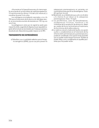 cíficamente en la hiperpolimenorrea y la metrorragia.            osteoporosis posmenopáusica en pacientes con
Se recomienda el uso de acetato de medroxiprogesterona,               contraindicaciones para el uso de estrógenos. Dosis:
10 mg/d durante los últimos 14 d del ciclo menstrual, a               60 mg/d por vía oral.
mantener durante 3 a 6 ciclos.                                    b) Alendronato: es un bifosfonato que, junto con el calcio
     Los andrógenos se emplearán asociados o no a la                  y la vitamina D, se indican en la osteoporosis
TRH para el tratamiento de la disminución del deseo sexu-             posmenopáusica. Dosis: 10 mg/d.
al, se recomienda enantato de testosterona 100 mg una             c) Los psicofármacos, como las benzodiazepinas,
vez al mes.                                                           antidepresivos tricíclicos, hipnóticos y los
     Los estrógenos en crema por vía vaginal se usarán para           inhibidores de la recaptación de serotonina, deben
mejorar la atrofia urogenital y la dispareunia por sequedad va-       ser usados de forma racional para el tratamiento
ginal, de forma local, se recomienda usar 4 veces por semana y        de los síntomas de la esfera psíquica.
                                                                  d) La medicina natural y tradicional resulta una opción
durante el coito. Estos síntomas pueden mejorar con la TRH.
                                                                      auxiliar o complementaria en el tratamiento de los
                                                                      síntomas de la perimenopausia y posmenopausia y
TRATAMIENTO NO ESTROGÉNICO                                            puede ser considerada como opción en las pacientes
                                                                      que no pueden recibir terapia hormonal. También se
   a) Raloxifeno: es un modulador selectivo para el recep-            puede utilizar como complemento en aquellas paci-
       tor estrogénico (SERM), que se usa para prevenir la            entes que sí la pueden recibir.




206
 