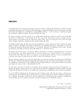 PRÓLOGO



La Representación de la Organización Panamericana de la Salud / Organización Mundial de la Salud ha tenido
el privilegio de cooperar con el Hospital Clínico Quirúrgico “Hermanos Ameijeiras” para la producción y difusión
del Manual de Diagnóstico y Tratamiento en Especialidades Clínicas, el cual constituye un significativo aporte
de su colectivo científico al Sistema Nacional de Salud de Cuba.

Es necesario destacar que este manual con su amplia gama de temas y capítulos constituye una invalorable
obra para el diagnóstico y tratamiento de las más frecuentes afecciones clínicas, avaladas por los
conocimientos y las experiencias de diferentes especialistas, que en el transcurso de los años han dado
realce al trabajo sostenido y solidario de este hospital insignia de Cuba.

El trabajo científico motivo de esta obra será de trascendencia y valiosa consulta en todo el Sistema de Salud,
desde el Programa del Médico de Familia, los Policlínicos, los Hospitales Provinciales y Nacionales, así como en
el proceso de enseñanza del personal médico; y a no dudarlo, estimulará la investigación sobre la gran variedad
de problemas vinculados al proceso salud-enfermedad en su dimensión clínica.

El disponer de una obra guía y de consulta refleja la dedicación y el esfuerzo desarrollado por el colectivo
de especialistas, que están proyectando su valiosa experiencia y conocimientos a otros espacios
institucionales del Sistema de Salud y, en especial, a las generaciones actuales y futuras de profesionales
y técnicos que tienen la noble misión de cuidar la salud de la población cubana.

Asimismo queremos destacar que si bien este aporte tiene una dimensión nacional, las expresiones de solidaridad
de Cuba por intermedio del Programa Integral de Salud (PIS) hará que esta valiosa obra trascienda las fronteras
y se multiplique su contribución en los integrantes de las brigadas médicas y en el personal médico de los países
que laboran en unión con las internacionalistas del PIS.

Por otra parte, esta obra se inscribe en el contexto de la integración docencia-asistencia-investigación, y el
colectivo de autores muestra cómo en una institución de salud de alta complejidad se puede contribuir y aportar
al desarrollo del Sistema de Salud, en los aspectos de la recuperación y rehabilitación de la salud de la población.

En el año 2002 la Organización Panamericana de la Salud cumple 100 años de creada y dentro de la
conmemoración del Centenario hemos querido hacer un merecido homenaje al Hospital “Hermanos Ameijeiras”
en su vigésimo aniversario, motivo por el cual nos adherimos al reconocimiento por su trabajo y agradecemos
la oportunidad que nos ha dado de compartir el esfuerzo colectivo de los destacados autores.



                                                                                           DR. PATRICIO YÉPEZ MIÑO

                                                         Representante Organización Panamericana de la Salud
                                                                   / Organización Mundial de la Salud en Cuba




                                                                                                                21
 