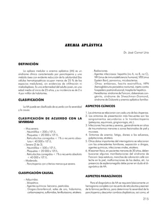 ANEMIA APLÁSTICA
                                                                                                    Dr. José Carnot Uria


DEFINICIÓN

    La aplasia medular o anemia aplástica (AA) es un                  . Radiaciones.
síndrome clínico caracterizado por pancitopenia y una                 . Agentes infecciosos: hepatitis (no A, no B, no C),
médula ósea con evidente reducción de la celularidad (las               VIH (virus de inmunodeficiencia humana), VEB (virus
células hematopoyéticas ocupan menos de 25 % de los                     Epstein Barr), parvovirus, micobacterias.
espacios medulares), sin evidencias de infiltración ni                . Otras: embarazo, fascitis eosinofílica, HPN
mielodisplasia. Es una enfermedad del adulto joven, en una              (hemoglobinuria paroxística nocturna), injerto contra
edad media al inicio de 25 años, y su incidencia es de 2 a              hospedero postransfusional, trasplante hepático.
4 por millón de habitantes.                                           . Hereditarias: síndrome de Fanconi, diskeratosis con-
                                                                        génita, síndrome de Shwachman-Diamond,
CLASIFICACIÓN                                                           síndrome de Dubowitz y anemia aplástica familiar.

     La AA puede ser clasificada de acuerdo con la severidad    ASPECTOS CLÍNICOS
y la causa.
                                                                1. Los síntomas se relacionan con cada una de las citopenias.
                                                                2. Los síntomas de presentación más frecuentes son los
CLASIFICACIÓN DE ACUERDO CON LA                                    sangramientos secundarios a la trombocitopenia
SEVERIDAD                                                          (petequias, equimosis, gingivorragia, etc.).
                                                                3. Infecciones frecuentes y severas, generalmente en sitios
     – Muy severa.                                                 de traumatismos menores o zonas lesionadas de piel y
       . Neutrófilos < 200 x 109 /L.                               mucosas.
       . Plaquetas < 20 000 x 109 /L.                           4. Síntomas de anemia: fatiga, disnea a los esfuerzos,
       . Reticulocitos corregidos < 1% o recuento abso-            palpitaciones, etcétera.
         luto< 40 000 x 109 /L.                                 5. Otros datos importantes del interrogatorio se relacionan
     – Severa (2 de 3).                                            con los antecedentes familiares, exposición a drogas,
       . Neutrófilos < 500 x 109 /L.                               agentes químicos, infecciones virales, etcétera.
       . Plaquetas < 20 000 x 109/L.                            6. Al examen físico, en pacientes menores de 30 años, deben
       . Reticulocitos corregidos < 1% o recuento absoluto         buscarse algunas manifestaciones del síndrome de
         < 40 000 x 109 /L.                                        Fanconi: baja estatura, manchas de coloración café con
     – Moderada.                                                   leche en la piel, malformaciones de los dedos, etc. La
       . Pancitopenia con criterios menos que severa.              presencia de esplenomegalia debe poner en duda el di-
                                                                   agnóstico de AA.

CLASIFICACIÓN CAUSAL
                                                                ASPECTOS PARACLÍNICOS
     – Adquiridas.
       . Idiopática.                                                 Para el diagnóstico de AA se requiere básicamente un
       . Agentes químicos: benceno, pesticidas.                 hemograma completo con recuento de reticulocitos y examen
       . Drogas:cloranfenicol, sales de oro, hidantoína,        de la lámina periférica, para determinar la severidad de la
          carbamazepina, sulfamidas, fenilbutazona, etcétera.   pancitopenia y descartar cambios displásticos; así como, el

                                                                                                                       215
 