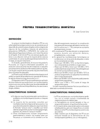 PÚRPURA TROMBOCITOPÉNICA IDIOPÁTICA
                                                                                                     Dr. José Carnot Uria



DEFINICIÓN

     La púrpura trombocitopénica idiopática (PTI) es una                días del sangramiento menstrual. La complicación
enfermedad hemorrágica autoinmune, se caracteriza por el                más grave es la hemorragia del sistema nervioso cen-
desarrollo de autoanticuerpos dirigidos contra antígenos de             tral, la cual es rara (< 1 %) y siempre se acompaña
algunos de los complejos mayores de gliproteínas                        de sangramiento mucoso.
plaquetarias (GPIIb/IIIa o GPIb/IX/V), las cuales son               d) En ocasiones la PTI se descubre por un sangramiento
destruidas por fagocitosis en el bazo, y con menor frecuencia           excesivo durante una extracción dentaria,
en el hígado. En el niño la PTI es casi siempre aguda, pos-             amigdalectomía, u otra cirugía.
terior a una infección viral y en la mayoría de los casos es        e) En general las manifestaciones hemorrágicas se
autolimitada, lo cual se resuelve espontáneamente entre 4 y             correlacionan con el recuento de plaquetas, si estas
6 meses, sin requerir tratamiento.                                      son funcionalmente normales.
     En el adulto, generalmente, el inicio es más gradual y           – Mayor que 100 000 x 109/L no hay hemorragias,
fluctuante, sin ninguna enfermedad precedente, con                       aun si el paciente es sometido a cirugía mayor.
evolución crónica durante más de 6 meses (en un pequeño               – Mayor que 50 000 y menor que 100 000 x 109/L
porcentaje de los adultos la enfermedad puede ser aguda),                puede presentarse sangramiento más prolongado que
y en la gran mayoría de los pacientes requiere tratamiento               lo normal con traumatismos severos.
para normalizar las plaquetas.                                        – Menor que 50 000 y mayor que 30 000 x 109/L se
     La PTI es la causa más frecuente de trombocitopenia en el           produce sangramiento con pequeños traumatismos
adulto, la mayoría de los enfermos son menores de 40 años y              pero no espontáneamente.
la relación femenino/masculino es de 3 a 4:1.                         – Menor que 30 000 x 109/L el paciente puede presentar
     El diagnóstico de la PTI es principalmente por exclusión            sangramiento espontáneo.
de otros trastornos que evolucionan con trombocitopenia               – Menor que 5 000 x 109/L existe el riesgo de
autoinmune como son las infecciones, las enfermedades del                sangramiento grave.
colágeno, los síndromes linfoproliferativos, las reacciones a        Un dato importante al examen físico es que el bazo no
drogas, etcétera.                                                debe estar aumentado de tamaño.

CARACTERÍSTICAS CLÍNICAS                                         CARACTERÍSTICAS PARACLÍNICAS
   a) En algunos casos los pacientes están asintomáticos y            – La PTI se caracteriza por una trombocitopenia perifé-
       se detecta una trombocitopenia durante un chequeo                 rica, con un número normal o incrementado de
       de rutina.                                                        megacariocitos en la médula ósea.
   b) La mayoría de los pacientes consultan por                       – La hemoglobina es normal (excepto si hay un
       manifestaciones hemorrágicas de tipo purpúrico. Los               sangramiento severo), al igual que los leucocitos.
       que solamente presentan petequias y equimosis tienen           – En la mayoría de los casos se demuestran anticuerpos
       la llamada “púrpura seca” y aquellos que tienen                   antiplaquetarios, pero son inespecíficos y no existe
       además sangramiento por las mucosas (gingivorragia,               diferencia entre PTI y trombocitopenias autoimunes
       epistaxis, etc.) tienen la “púrpura mojada”.                      secundarias.
   c) Otras manifestaciones incluyen sangramiento                     – Debe insistirse que el diagnóstico de PTI es por
       gastrointestinal o urinario. Las mujeres notan con                exclusión basado en la demostración de una
       frecuencia un incremento en la cantidad o en los                  trombocitopenia periférica, con un interrogatorio,

218
 