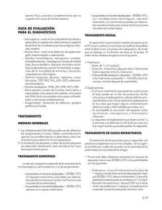 examen físico y estudios complementarios que no                 – Los pacientes con recuento de plaquetas ³ 30 000 x 109/L,
       sugieren otra causa de trombocitopenia.                            con manifestaciones hemorrágicas, requieren
                                                                          tratamiento. Los asintomáticos pueden ser observa-
                                                                          dos periódicamente para evaluar las fluctuaciones
GUÍA DE EVALUACIÓN                                                        naturales de la enfermedad.
PARA EL DIAGNÓSTICO
                                                                  TRATAMIENTO INICIAL
    – Interrogatorio: insistir en los antecedentes familiares y
       personales, la ingestión de medicamentos, la ingestión          En general la mayoría de las medidas terapéuticas en
       de alcohol, las manifestaciones hemorrágicas anteri-       la PTI no son curativas, lo que hacen es modificar el equilibrio
       ores, etcétera.                                            entre la destrucción y la producción plaquetaria, de modo
    – Examen físico: insistir en la detección de esplenome-       que se obtenga un incremento de estas en la sangre. El
       galia, hepatomegalia o adenopatías.                        orden de las medidas terapéuticas es el siguiente:
    – Estudios hematológicos: hemograma completo,
       eritrosedimentación, medulograma, biopsia de médula        1. Prednisona.
       ósea, lámina periférica: descartar anomalías morfo-             – Dosis: de 1 a 2 mg/kg/d.
       lógicas plaquetarias, precisar la severidad, y asegu-           – Duración: 4 semanas y después reducir lentamente
       rarse de la normalidad de eritrocitos y leucocitos,               hasta suspender entre 2 y 3 semanas.
       coagulograma y fibrinógeno.                                     – Criterios de fallo terapéutico: plaquetas < 50 000 x 109/L
    – Química sanguínea: glicemia, creatinina, uratos,                   a las 4 semanas o plaquetas < 150 000 a las 6 se-
       bilirrubina, TGP TGO, FAS, LDH, GGT y electrofo-
                         ,                                               manas o recaída después de suspenderla.
       resis de proteínas.
    – Estudios serológicos: VDRL, VIH, VHB, VHC y VEB.            2. Esplenectomía.
    – Otros estudios: prueba de Coombs, hierro sérico y                – Es el único tratamiento que puede ser curativo pues
       capacidades, anticuerpos antinucleares, anticuerpos                el bazo puede ser el sitio de producción de los
       anti-DNA, factor reumatoideo anticuerpos antifosfolí-              anticuerpos antiplaquetarios, además del sitio prin-
       pidos y anticuerpos antiplaquetarios.                              cipal de destrucción. No se realizará la esplenectomía
    – Imagenología: ultrasonido de abdomen, ganglios                      en los casos que tengan alguna contraindicación
       periféricos y tiroides.                                            (edad avanzada, enfermedades asociadas, etc.).
                                                                       – Es aconsejable la vacunación del paciente contra
                                                                          neumococos, meningococos y Haemophylus
TRATAMIENTO                                                               influenzae.
                                                                       – La respuesta a la esplenectomía se observa entre 1 y
MEDIDAS GENERALES                                                         2 semanas y es definitiva en 60 % de los casos (no
                                                                          hay ningún estudio que pueda predecir la respuesta).
1. Los inhibidores de la fibrinólisis pueden ser de utilidad en
   los sangramientos mucosos. Deben contraindicarse la            TRATAMIENTO DE CASOS REFRACTARIOS
   aspirina, los antiinflamatorios no esteroideos y otros me-
   dicamentos que afecten la función plaquetaria.                     El tratamiento de los pacientes que no responden a la
2. La transfusión de plaquetas, a pesar de que las plaquetas      prednisona-esplenectomía es más complejo. Se ha sugeri-
   son destruidas rápidamente, está indicada en los casos         do dividirlo por niveles de acuerdo con la severidad de la
   de sangramientos graves.                                       enfermedad y la toxicidad de las drogas:

TRATAMIENTO ESPECÍFICO                                            1. Primer nivel: debe utilizarse en pacientes con recuento de
                                                                     plaquetas menor que 30 000 x 109/L y las posibilidades
    La decisión terapéutica depende de la severidad de la            son las siguientes:
trombocitopenia y de la presencia o no de sangramiento:
                                                                       – Prednisona: iniciar el tratamiento en la dosis de
     – Los pacientes con recuento de plaquetas > 50 000 x 109/L          1 mg/kg y cuando el recuento de plaquetas sea mayor
        no requieren tratamiento y solo deben ser observa-               que 30 000 x 109/L, disminuir lentamente. Continuar la
        dos periódicamente para evaluar las fluctuaciones                prednisona si este recuento se mantiene con £ 10 mg/d.
        naturales de la enfermedad.                                    – Danazol más prednisona: danazol 200 mg 3 veces
     – Los pacientes con recuento de plaquetas < 30 000 x 109/L          al día más prednisona 1 mg/kg/d. La prednisona se
        siempre van a requerir tratamiento.                              suspende cuando las plaquetas alcanzan cifras


                                                                                                                             219
 