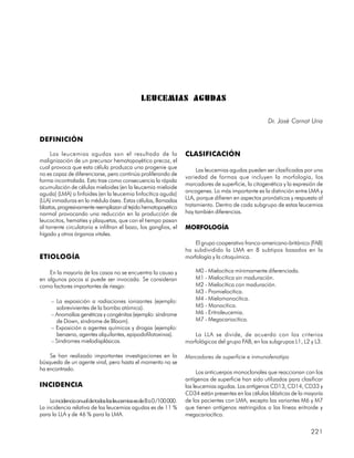 LEUCEMIAS AGUDAS

                                                                                                           Dr. José Carnot Uria

DEFINICIÓN

     Las leucemias agudas son el resultado de la                        CLASIFICACIÓN
malignización de un precursor hematopoyético precoz, el
cual provoca que esta célula produzca una progenie que                       Las leucemias agudas pueden ser clasificadas por una
no es capaz de diferenciarse, pero continúa proliferando de
                                                                        variedad de formas que incluyen la morfología, los
forma incontralada. Esto trae como consecuencia la rápida
                                                                        marcadores de superficie, la citogenética y la expresión de
acumulación de células mieloides (en la leucemia mieloide
                                                                        oncogenes. Lo más importante es la distinción entre LMA y
aguda) (LMA) o linfoides (en la leucemia linfocítica aguda)
(LLA) inmaduras en la médula ósea. Estas células, llamadas              LLA, porque difieren en aspectos pronósticos y respuesta al
blastos, progresivamente reemplazan al tejido hematopoyético            tratamiento. Dentro de cada subgrupo de estas leucemias
normal provocando una reducción en la producción de                     hay también diferencias.
leucocitos, hematíes y plaquetas, que con el tiempo pasan
al torrente circulatorio e infiltran el bazo, los ganglios, el          MORFOLOGÍA
hígado y otros órganos vitales.
                                                                            El grupo cooperativo franco-americano-británico (FAB)
                                                                        ha subdividido la LMA en 8 subtipos basados en la
ETIOLOGÍA                                                               morfología y la citoquímica.

    En la mayoría de los casos no se encuentra la causa y                   M0 - Mielocítica mínimamente diferenciada.
en algunos pocos sí puede ser invocada. Se consideran                       M1 - Mielocítica sin maduración.
como factores importantes de riesgo:                                        M2 - Mielocítica con maduración.
                                                                            M3 - Promielocítica.
     – La exposición a radiaciones ionizantes (ejemplo:                     M4 - Mielomonocítica.
       sobrevivientes de la bomba atómica).                                 M5 - Monocítica.
     – Anomalías genéticas y congénitas (ejemplo: síndrome                  M6 - Eritroleucemia.
       de Down, síndrome de Bloom).                                         M7 - Megacariocítica.
     – Exposición a agentes químicos y drogas (ejemplo:
       benzeno, agentes alquilantes, epipodofilotoxinas).                   La LLA se divide, de acuerdo con los criterios
     – Síndromes mielodisplásicos.                                      morfológicos del grupo FAB, en los subgrupos L1, L2 y L3.

    Se han realizado importantes investigaciones en la                  Marcadores de superficie e inmunofenotipo
búsqueda de un agente viral, pero hasta el momento no se
ha encontrado.
                                                                              Los anticuerpos monoclonales que reaccionan con los
                                                                        antígenos de superficie han sido utilizados para clasificar
INCIDENCIA                                                              las leucemias agudas. Los antígenos CD13, CD14, CD33 y
                                                                        CD34 están presentes en las células blásticas de la mayoría
     La incidencia anual de todas las leucemias es de 8 a 0 /100 000.   de los pacientes con LMA, excepto las variantes M6 y M7
La incidencia relativa de las leucemias agudas es de 11 %               que tienen antígenos restringidos a las líneas eritroide y
para la LLA y de 46 % para la LMA.                                      megacariocítica.


                                                                                                                             221
 