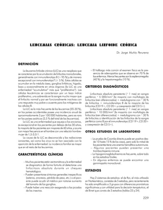 LEUCEMIAS CRÓNICAS: LEUCEMIA LINFOIDE CRÓNICA
                                                                                              Dr. Jorge Muñío Perurena


DEFINICIÓN

      La leucemia linfoide crónica (LLC) es una neoplasia que        – El hallazgo más común al examen físico es la pre-
se caracteriza por la acumulación de linfocitos monoclonales,          sencia de adenopatías que se observa en 70 % de
generalmente con inmunofenotipo B (> 95 %) y de manera                 los enfermos. Menos frecuentes son la esplenomegalia
excepcional con inmunofenotipoT (< 5 %). Estas células se              (40 %) y la hepatomegalia (10 %).
acumulan en la médula ósea, ganglios linfáticos, hígado,
bazo y ocasionalmente en otros órganos (la LLC es una           CRITERIOS DIAGNÓSTICOS
enfermedad “acumulativa” más que “proliferativa”). Las
células leucémicas se caracterizan por un bajo índice                Linfocitosis absoluta persistente (³ 1 mes) en sangre
proliferativo, una sobrevida en la sangre mucho mayor que       periférica ³ 5 000/mm3 (la mayoría con morfología de
el linfocito normal y por ser funcionalmente inactivas con      linfocitos bien diferenciados) + medulograma con ³ 30 %
una respuesta muy pobre o ausente para los mitógenos de         de linfocitos + inmunofenotipo B de la mayoría de los
las células B.                                                  linfocitos (CD19+, CD 20+ y coexpresión del CD 5+).
      La LLC es la más frecuente de las leucemias (20-30 %),         Linfocitosis absoluta persistente (³ 1 mes) en sangre
en los países occidentales posee una incidencia anual de        periférica ³ 10 000/mm3 (la mayoría con morfología de
aproximadamente 3 por 100 000 habitantes, pero es rara          linfocitos bien diferenciados) + medulograma con ³ 30 %
en los países asiáticos (2,5 % del total de las leucemias).     de linfocitos o identificación de los linfocitos de la sangre
      La LLC es una enfermedad que aqueja a los ancianos,       periférica como B por el inmunofenotipo (CD 19+,CD 20+
es excepcional en los pacientes por debajo de los 30 años,      y coexpresión de CD 5+).
la mayoría de los pacientes son mayores de 60 años, y ocurre
con mayor frecuencia en el hombre con una relación hombre-      OTROS ESTUDIOS DE LABORATORIO
mujer de 1,5-2,0:1.
      La causa de la LLC es desconocida y las radiaciones            – La prueba de Coombs directa puede ser positiva des-
ionizantes, así como los virus no se han asociado con la                de 10 hasta 15 % de los casos, pero solo la mitad de
aparición de la enfermedad. La incidencia familiar es mayor             los pacientes tiene una anemia hemolítica autoinmune.
que en el resto de las leucemias.                                    – Algunos pacientes pueden presentar una
                                                                        trombocitopenia inmune.
CARACTERÍSTICAS CLÍNICAS                                             – La hipogammaglobulinemia es frecuente, sobre todo
                                                                        en los estadios finales.
                                                                     – En algunos enfermos se puede encontrar una
     – Muchos pacientes están asintomáticos y la enfermedad
                                                                        gammapatía monoclonal.
       se diagnostica de forma fortuita al detectarse una
       linfocitosis absoluta durante un chequeo
       hematológico.                                            ESTADIOS
     – Pueden presentarse síntomas generales inespecíficos
       (astenia, anorexia, pérdida de peso, etc.) o el paci-         Hay 2 sistemas de estadios: el de Rai, el más utilizado
       ente puede acudir al médico por notarse aumento          en Norteamérica, constaba de 5 estadios, pero recientemente
       del tamaño de los ganglios.                              ha sido simplificado a 3 grupos con diferencias pronósticas
     – Puede haber una reacción exagerada a las picadas         significativas y con utilidad para la decisión terapéutica, el
       de los insectos.                                         de Binet que consta de 3 estadios (tablas 23 y 24).

                                                                                                                        229
 