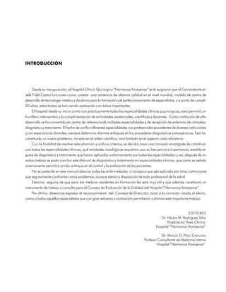 INTRODUCCIÓN




     Desde su inauguración, al Hospital Clínico Quirúrgico “Hermanos Ameijeiras” se le asignaron por el Comandante en
Jefe Fidel Castro funciones como: prestar una asistencia de altísima calidad en el nivel mundial, modelo de centro de
desarrollo de tecnología médica y docencia para la formación y el perfeccionamiento de especialistas, y a punto de cumplir
20 años, estas tareas se han venido realizando con éxitos importantes.
     El hospital desde su inicio contó con prácticamente todas las especialidades clínicas y quirúrgicas; esto permitió un
fructífero intercambio y la cumplimentación de actividades asistenciales, científicas y docentes. Como institución de alto
desarrollo se ha convertido en centro de referencia de múltiples especialidades y de recepción de enfermos de complejo
diagnóstico y tratamiento. El hecho de confluir diferentes especialidades con profesionales procedentes de diversas instituciones
y con experiencias disímiles, siempre determina distintos enfoques en los procederes diagnósticos y terapéuticos. Esto ha
constituido un nuevo problema, no solo en el orden científico, sino también en el aspecto costo-eficiencia.
     Con la finalidad de resolver esta situación y unificar criterios, se decidió crear una comisión encargada de coordinar
con todas las especialidades clínicas, qué entidades nosológicas requerían, por su frecuencia e importancia, establecer
guías de diagnóstico y tratamiento que fueran aplicadas uniformemente por todas las especialidades; y así, después de un
arduo trabajo se pudo concluir este Manual de diagnóstico y tratamiento en especialidades clínicas, que como se señala
anteriomente permitirá similar enfoque en el control y la evaluación de los pacientes.
     No se pretende en este manual abarcar todas las enfermedades, ni tampoco que sea aplicado por otras instituciones
que seguramente confrontan otros problemas, aunque estará a disposición de todo profesional de la salud.
     Estamos seguros de que para los médicos residentes en formación les será muy útil y que además constituirá un
instrumento de trabajo y consulta para el Consejo de Evaluación de la Calidad del Hospital “Hermanos Ameijeiras”.
     Por último, deseamos expresar el reconocimiento del Consejo de Dirección, tanto a la comisión creada al efecto,
como a todos aquellos especialistas que con gran esfuerzo y motivación permitieron culminar este importante trabajo.


                                                                                                                 EDITORES
                                                                                               Dr. Héctor M. Rodríguez Silva
                                                                                                   Vicedirector Área Clínica
                                                                                            Hospital “Hermanos Ameijeiras”

                                                                                               DR. MANUEL D. PÉREZ CABALLERO
                                                                                    Profesor Consultante de Medicina Interna
                                                                                            Hospital “Hermanos Ameijeiras”




                                                                                                                             23
 