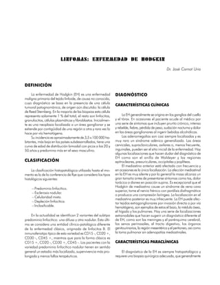 LINFOMAS: ENFERMEDAD DE HODGKIN
                                                                                                     Dr. José Carnot Uria



DEFINICIÓN

     La enfermedad de Hodgkin (EH) es una enfermedad            DIAGNÓSTICO
maligna primaria del tejido linfoide, de causa no conocida,
cuyo diagnóstico se basa en la presencia de una célula
                                                                CARACTERÍSTICAS CLÍNICAS
tumoral patognomónica, de origen aún discutido: la célula
de Reed Sternberg. En la mayoría de las biopsias esta célula
representa solamente 1 % del total, el resto son linfocitos,         La EH generalmente se origina en los ganglios del cuello
granulocitos, células plasmáticas y fibroblastos. Inicialmen-   y el tórax. En ocasiones el paciente acude al médico por
te es una neoplasia localizada a un área ganglionar y se        una serie de síntomas que incluyen prurito crónico, intenso
extiende por contigüidad de una región a otra y rara vez lo     y rebelde, fiebre, pérdida de peso, sudación nocturna y dolor
hace por vía hematógena.                                        en las áreas ganglionares al ingerir bebidas alcohólicas.
     Su incidencia es aproximadamente de 3,5 x 100 000 ha-           Las adenomegalias son casi siempre localizadas y es
bitantes, más baja en los países subdesarrollados, tiene una    muy raro un síndrome adénico generalizado. Las áreas
curva de edad de distribución bimodal con picos a los 20 y      cervicales, supraclaviculares, axilares o, menos frecuente,
50 años y predomina más en el sexo masculino.                   inguinales, pueden ser el sitio inicial de la enfermedad. Hay
                                                                algunas localizaciones que hacen dudar del diagnóstico de
                                                                EH como son el anillo de Waldeyer y las regiones
CLASIFICACIÓN                                                   epitrocleares, preauriculares, occipitales y poplíteas.
                                                                     El mediastino anterior está afectado con frecuencia y
     La clasificación histopatológica utilizada hasta el mo-    en ocasiones es la única localización. La afección mediastinal
mento es la de la conferencia de Rye que considera los tipos    en la EH es muy silente y por lo general la masa alcanza un
histológicos siguientes:                                        gran tamaño antes de presentarse síntomas como tos, dolor
                                                                torácico o disnea en posición supina. Es excepcional que el
                                                                Hodgkin de mediastino cause un síndrome de vena cava
     – Predominio linfocítico.
                                                                superior, tome el nervio frénico con parálisis diafragmática
     – Esclerosis nodular.
                                                                o produzca una compresión laríngea. La localización en el
     – Celularidad mixta.
                                                                mediastino posterior es muy infrecuente. La EH puede afec-
     – Depleción linfocítica.                                   tar tejidos extraganglionares por invasión directa o por vía
     – Inclasificable.                                          hematógena, son ejemplos de estos el bazo, la médula ósea,
                                                                el hígado y los pulmones. Hay una serie de localizaciones
     En la actualidad se identifican 2 variantes del subtipo    extranodales que hacen sugerir un diagnóstico diferente al
predominio linfocítico: una difusa y otra nodular. Esta últi-   de EH, como son las meninges y el parénquima cerebral,
ma se considera una entidad clínico-patológica diferente        los senos perinasales, el tracto digestivo, los órganos
de la enfermedad clásica, originada de linfocitos B. El         genitourinarios, la región mesentérica y el peritoneo, así como
inmunofenotipo típico de esta variedad es CD15 -, CD20 +,       la toma pulmonar sin adenopatías mediastinales.
CD30 -, CD45 +, mientras que para la forma clásica es
CD15 +, CD20 -, CD30 +, CD45 -. Los pacientes con la            CARACTERÍSTICAS PARACLÍNICAS
variedad predominio linfocítico nodular tienen en sentido
general un estadio más localizado, supervivencia más pro-           El diagnóstico de la EH es siempre histopatológico y
longada y menos fallos terapéuticos.                            requiere una biopsia quirúrgica adecuada, que generalmente


                                                                                                                         233
 